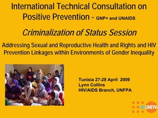 International Technical Consultation on
Positive Prevention - GNP+ and UNAIDS
Criminalization of Status Session
Addressing Sexual and Reproductive Health and Rights and HIV
Prevention Linkages within Environments of Gender Inequality
Tunisia 27-28 April 2009
Lynn Collins
HIV/AIDS Branch, UNFPA
 
