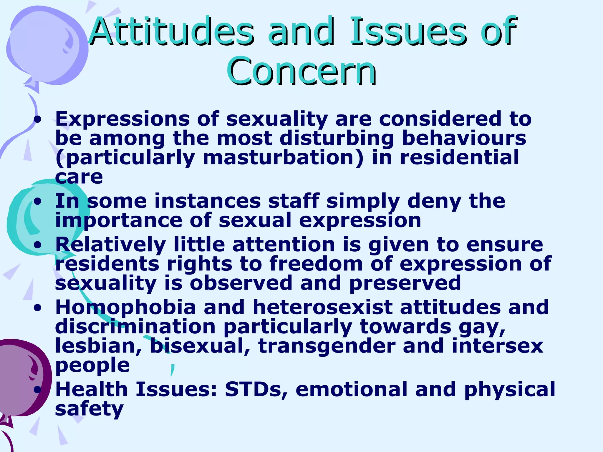 Attitudes and Issues of Concern Expressions of sexuality are considered to be among the most disturbing behaviours (particularly masturbation) in residential care In some instances staff simply deny the importance of sexual expression Relatively little attention is given to ensure residents rights to freedom of expression of sexuality is observed and preserved Homophobia and heterosexist attitudes and discrimination particularly towards gay, lesbian, bisexual, transgender and intersex people Health Issues: STDs, emotional and physical safety 