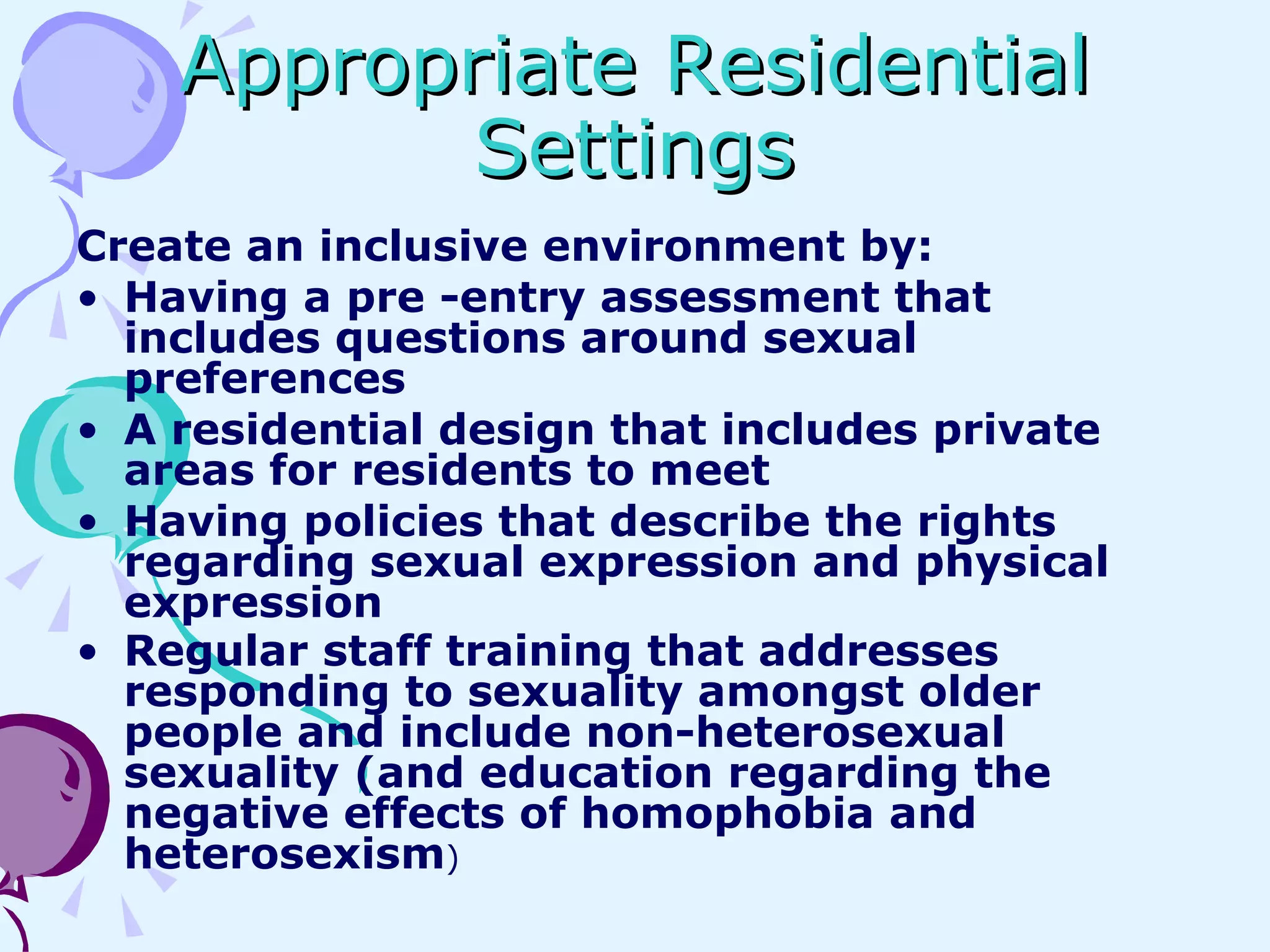 Appropriate Residential Settings Create an inclusive environment by: Having a pre -entry assessment that  includes questions around sexual preferences A residential design that includes private areas for residents to meet Having policies that describe the rights regarding sexual expression and physical expression Regular staff training that addresses responding to sexuality amongst older people and include non-heterosexual sexuality (and education regarding the negative effects of homophobia and heterosexism ) 