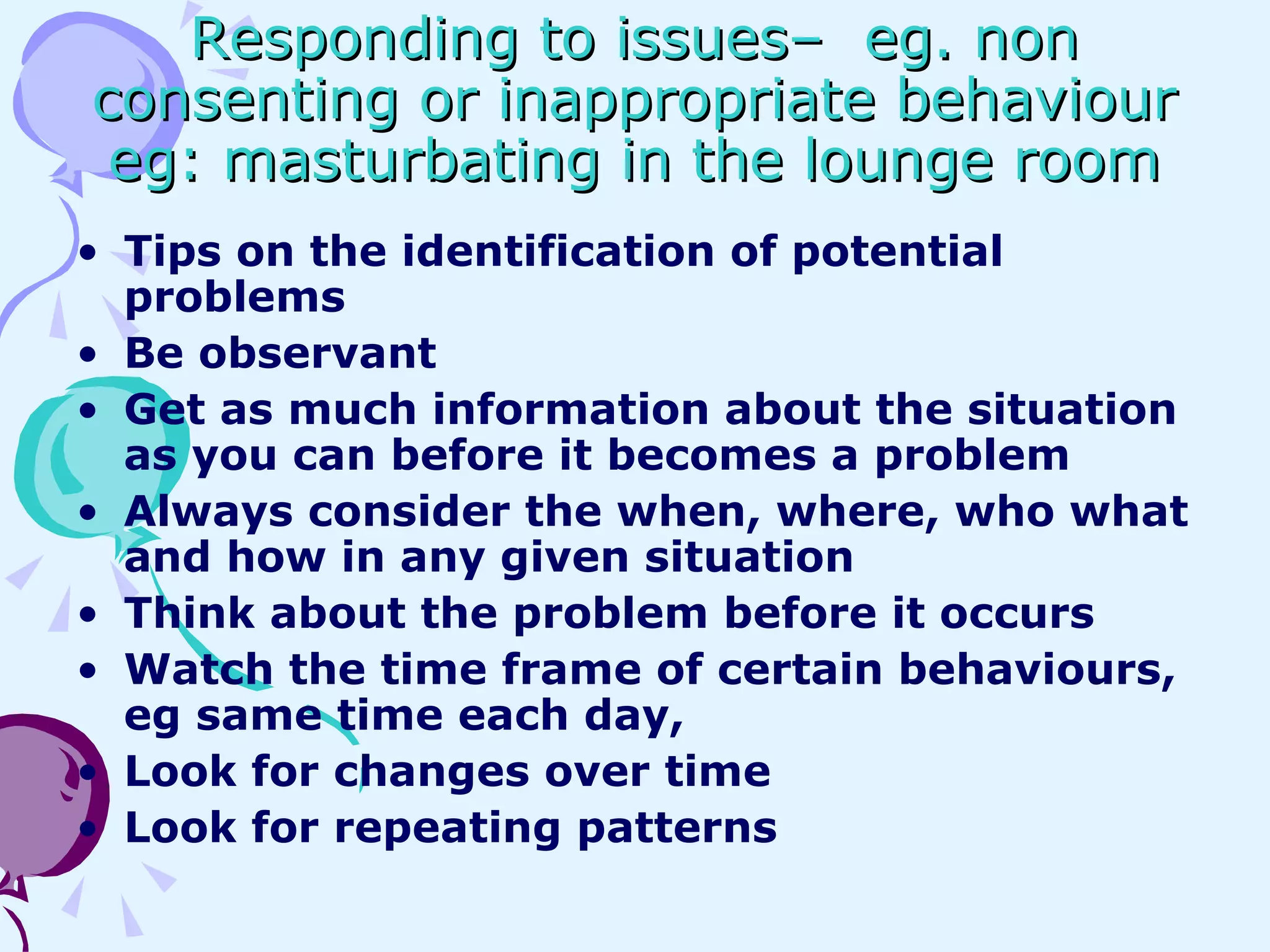 Responding to issues–  eg. non consenting or inappropriate behaviour eg: masturbating in the lounge room Tips on the identification of potential problems Be observant Get as much information about the situation as you can before it becomes a problem Always consider the when, where, who what and how in any given situation Think about the problem before it occurs Watch the time frame of certain behaviours, eg same time each day,  Look for changes over time  Look for repeating patterns 