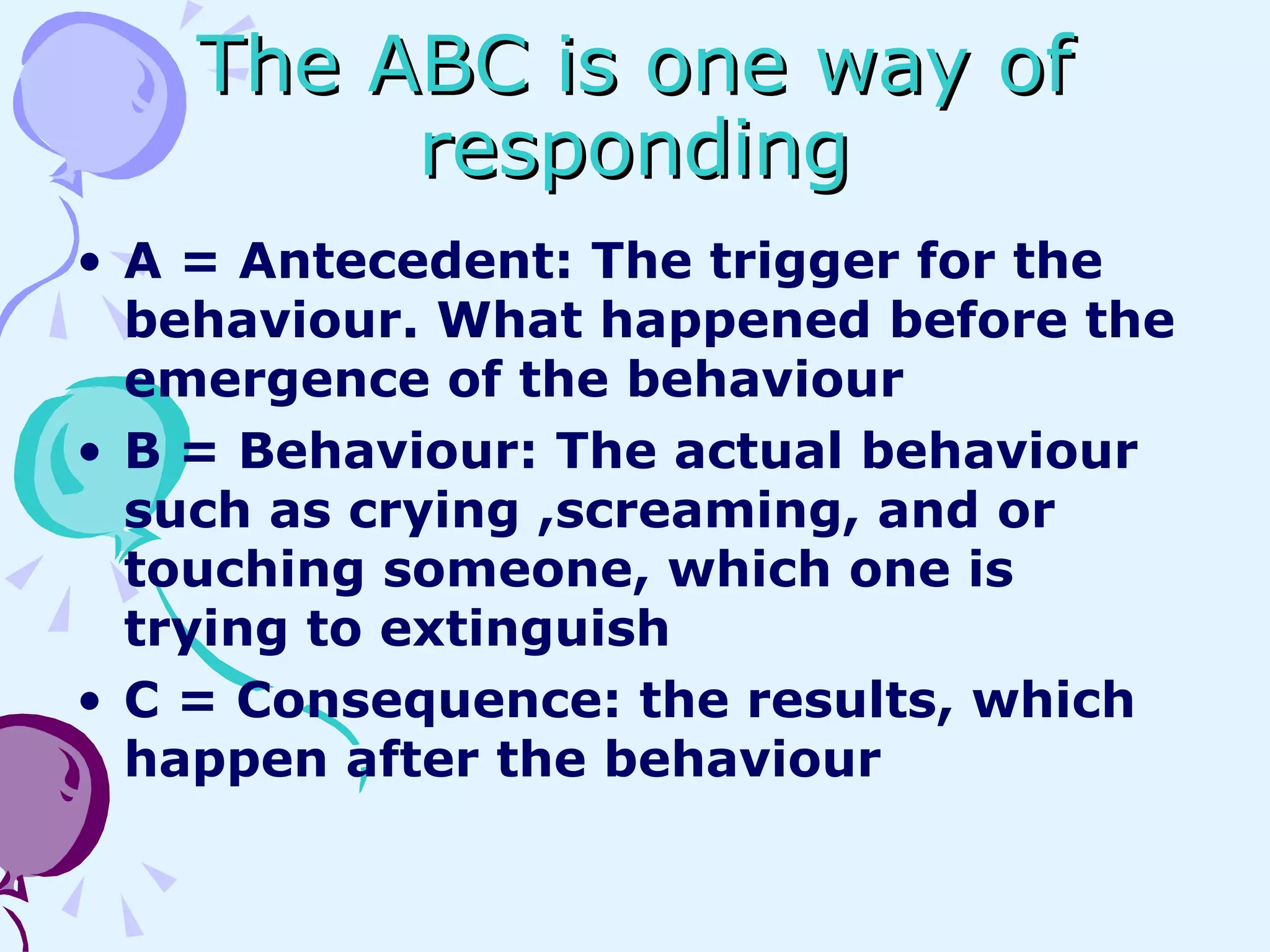 The ABC is one way of responding A = Antecedent: The trigger for the behaviour. What happened before the emergence of the behaviour B = Behaviour: The actual behaviour such as crying ,screaming, and or touching someone, which one is trying to extinguish C = Consequence: the results, which happen after the behaviour 