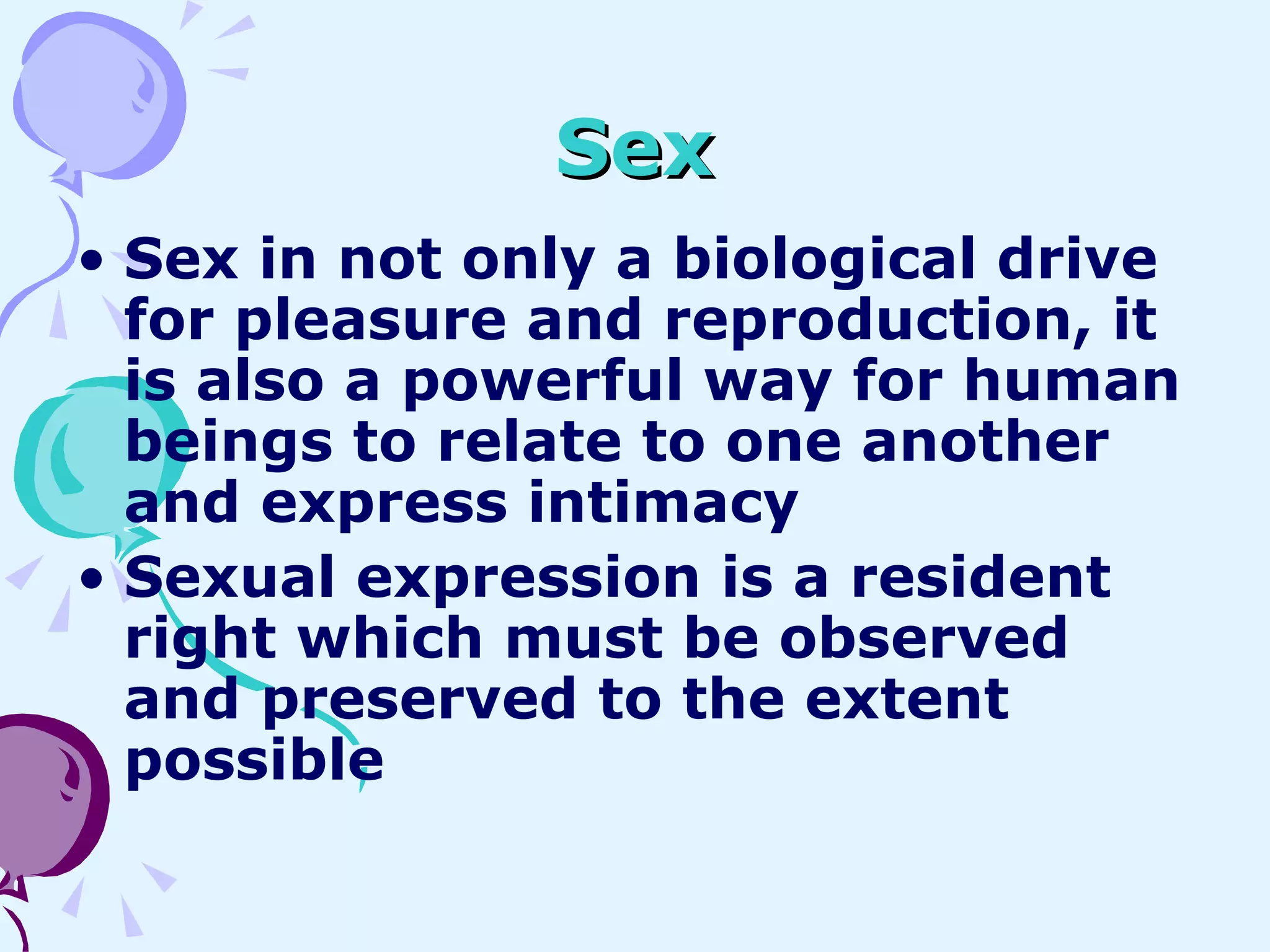 Sex Sex in not only a biological drive for pleasure and reproduction, it is also a powerful way for human beings to relate to one another and express intimacy Sexual expression is a resident right which must be observed and preserved to the extent possible 