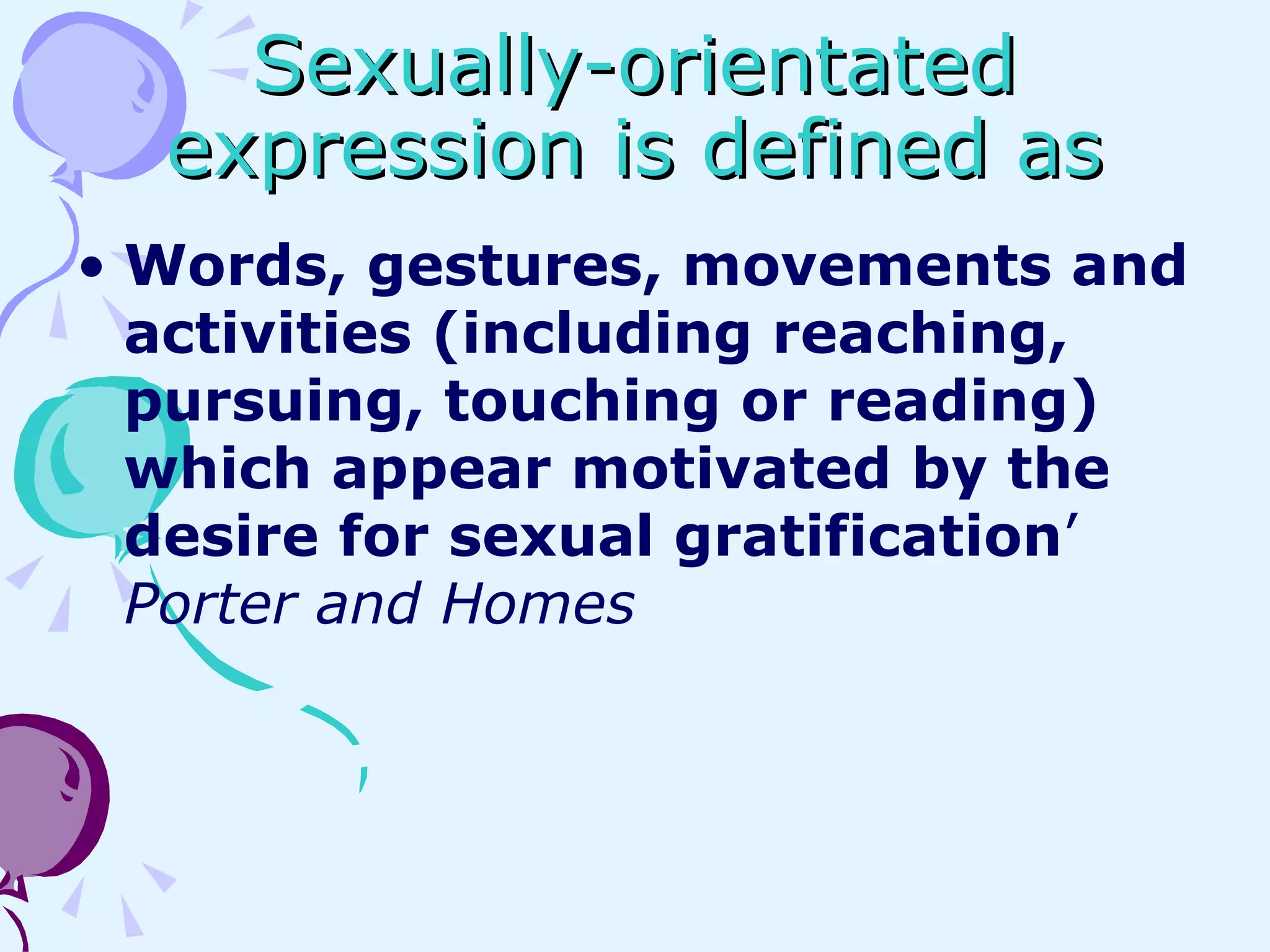 Sexually-orientated expression is defined as Words, gestures, movements and activities (including reaching, pursuing, touching or reading) which appear motivated by the desire for sexual gratification ’  Porter and Homes 