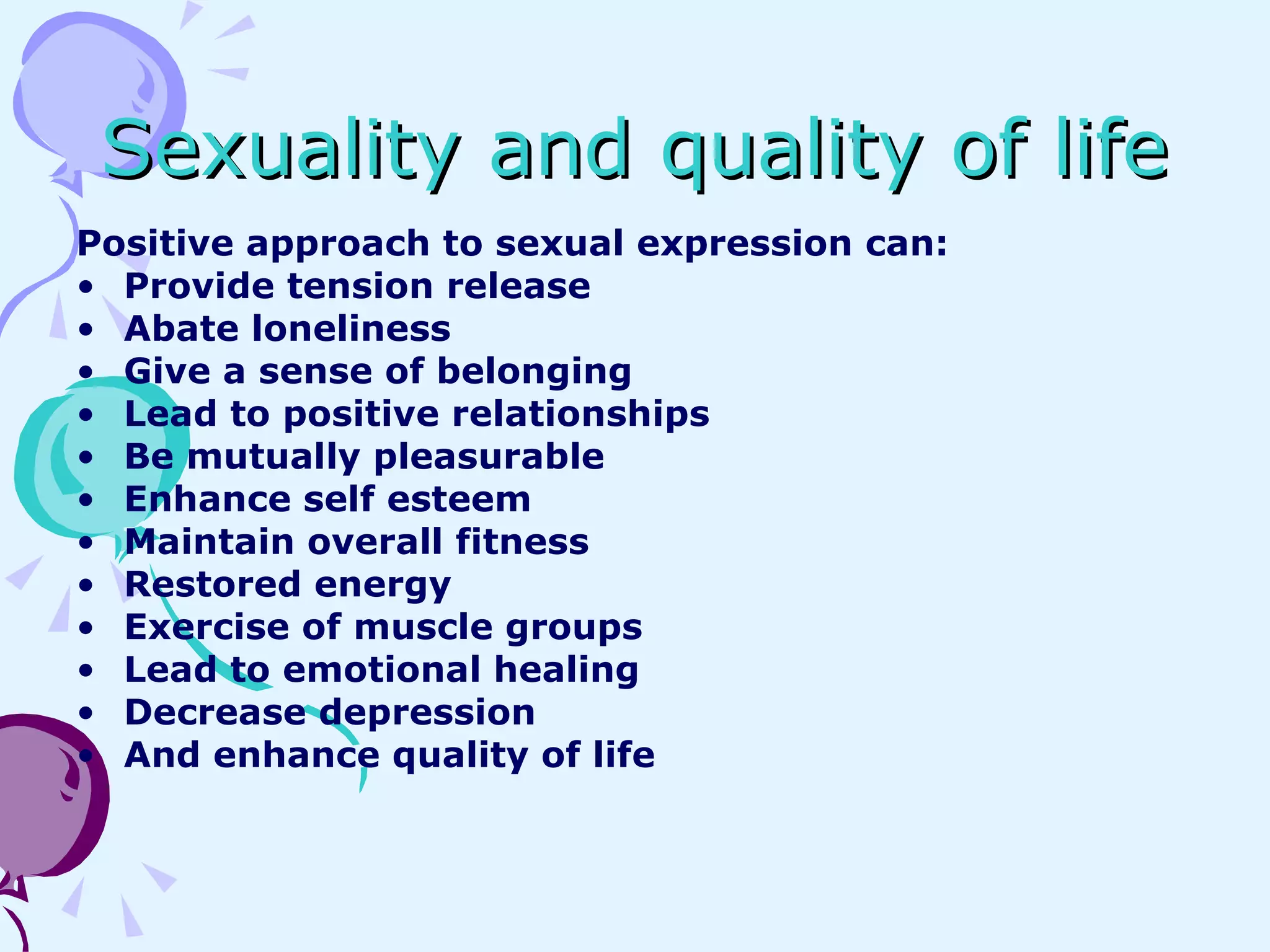 Sexuality and quality of life Positive approach to sexual expression can:  Provide tension release Abate loneliness Give a sense of belonging Lead to positive relationships Be mutually pleasurable Enhance self esteem Maintain overall fitness Restored energy Exercise of muscle groups Lead to emotional healing Decrease depression And enhance quality of life 