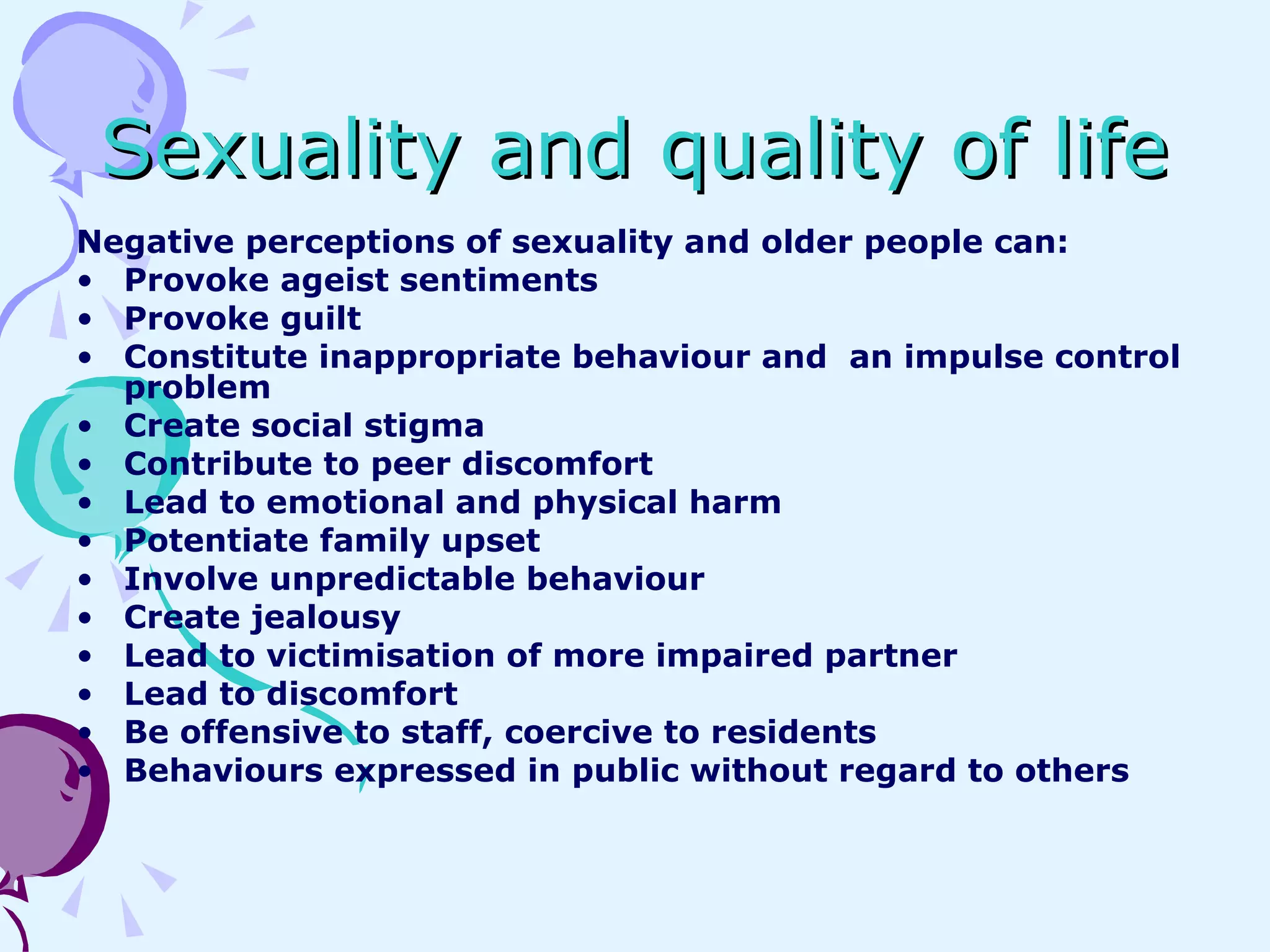 Sexuality and quality of life Negative perceptions of sexuality and older people can: Provoke ageist sentiments Provoke guilt Constitute inappropriate behaviour and  an impulse control problem Create social stigma Contribute to peer discomfort Lead to emotional and physical harm Potentiate family upset Involve unpredictable behaviour Create jealousy Lead to victimisation of more impaired partner Lead to discomfort Be offensive to staff, coercive to residents Behaviours expressed in public without regard to others 