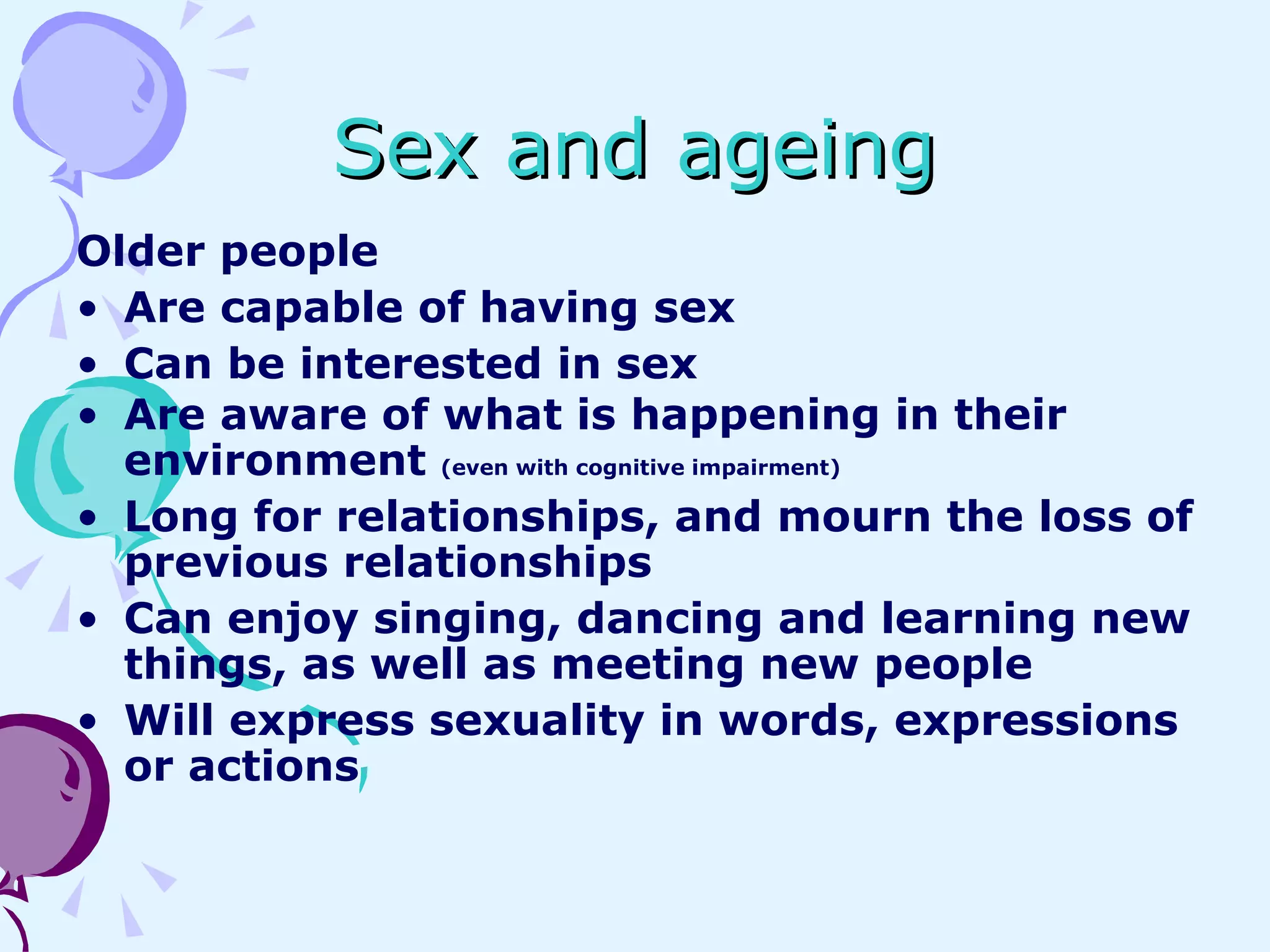 Sex and ageing Older people Are capable of having sex Can be interested in sex Are aware of what is happening in their environment  (even with cognitive impairment) Long for relationships, and mourn the loss of previous relationships Can enjoy singing, dancing and learning new things, as well as meeting new people Will express sexuality in words, expressions or actions 