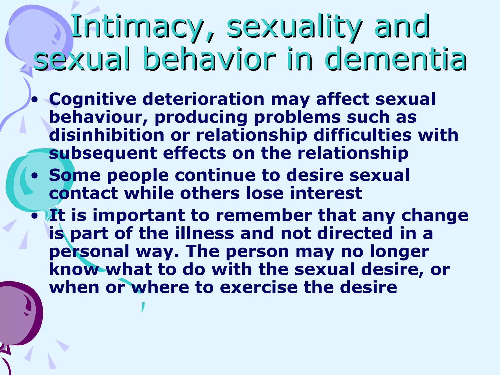 Intimacy, sexuality and sexual behavior in dementia Cognitive deterioration may affect sexual behaviour, producing problems such as disinhibition or relationship difficulties with subsequent effects on the relationship Some people continue to desire sexual contact while others lose interest It is important to remember that any change is part of the illness and not directed in a personal way. The person may no longer know what to do with the sexual desire, or when or where to exercise the desire 