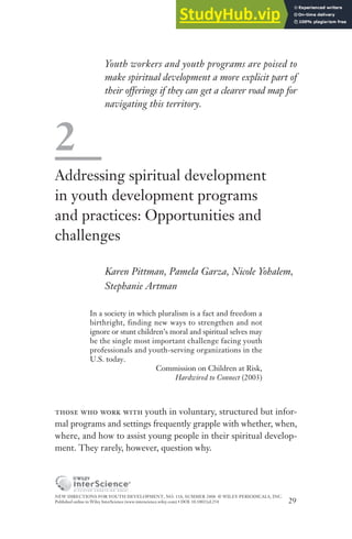 NEW DIRECTIONS FOR YOUTH DEVELOPMENT, NO. 118, SUMMER 2008 © WILEY PERIODICALS, INC.
Published online in Wiley InterScience (www.interscience.wiley.com) • DOI: 10.1002/yd.254 29
Youth workers and youth programs are poised to
make spiritual development a more explicit part of
their offerings if they can get a clearer road map for
navigating this territory.
2
Addressing spiritual development
in youth development programs
and practices: Opportunities and
challenges
Karen Pittman, Pamela Garza, Nicole Yohalem,
Stephanie Artman
In a society in which pluralism is a fact and freedom a
birthright, finding new ways to strengthen and not
ignore or stunt children’s moral and spiritual selves may
be the single most important challenge facing youth
professionals and youth-serving organizations in the
U.S. today.
Commission on Children at Risk,
Hardwired to Connect (2003)
those who work with youth in voluntary, structured but infor-
mal programs and settings frequently grapple with whether, when,
where, and how to assist young people in their spiritual develop-
ment. They rarely, however, question why.
 