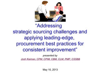 “Addressing
strategic sourcing challenges and
applying leading-edge,
procurement best practices for
consistent improvement”
presented by
Josh Kaiman, CPM, CPIM, CBM, CLM, PMP, CSSBB
May 10, 2013
 