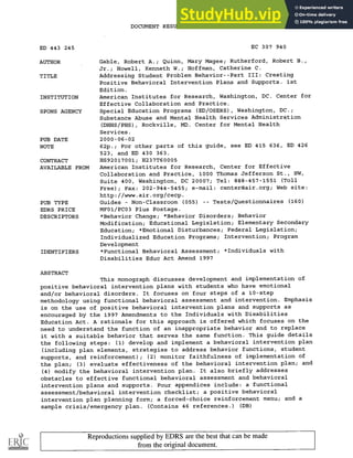 DOCUMENT RESUME
ED 443 245 EC 307 940
AUTHOR Gable, Robert A.; Quinn, Mary Magee; Rutherford, Robert B.,
Jr.; Howell, Kenneth W.; Hoffman, Catherine C.
TITLE Addressing Student Problem Behavior--Part III: Creating
Positive Behavioral Intervention Plans and Supports. 1st
Edition.
INSTITUTION American Institutes for Research, Washington, DC. Center for
Effective Collaboration and Practice.
SPONS AGENCY Special Education Programs (ED/OSERS), Washington, DC.;
Substance Abuse and Mental Health Services Administration
(DHHS/PHS), Rockville, MD. Center for Mental Health
Services.
PUB DATE 2000-06-02
NOTE 62p.; For other parts of this guide, see ED 415 636, ED 426
523, and ED 430 363.
CONTRACT HS92017001; H237T60005
AVAILABLE FROM American Institutes for Research, Center for Effective
Collaboration and Practice, 1000 Thomas Jefferson St., NW,
Suite 400, Washington, DC 20007; Tel: 888-457-1551 (Toll
Free); Fax: 202-944-5455; e-mail: center@air.org; Web site:
http://www.air.org/cecp.
PUB TYPE Guides Non-Classroom (055) Tests/Questionnaires (160)
EDRS PRICE MF01/PC03 Plus Postage.
DESCRIPTORS *Behavior Change; *Behavior Disorders; Behavior
Modification; Educational Legislation; Elementary Secondary
Education; *Emotional Disturbances; Federal Legislation;
Individualized Education Programs; Intervention; Program
Development
IDENTIFIERS *Functional Behavioral Assessment; *Individuals with
Disabilities Educ Act Amend 1997
ABSTRACT
This monograph discusses development and implementation of
positive behavioral intervention plans with students who have emotional
and/or behavioral disorders. It focuses on four steps of a 10-step
methodology using functional behavioral assessment and intervention. Emphasis
is on the use of positive behavioral intervention plans and supports as
encouraged by the 1997 Amendments to the Individuals with Disabilities
Education Act. A rationale for this approach is offered which focuses on the
need to understand the function of an inappropriate behavior and to replace
it with a suitable behavior that serves the same function. This guide details
the following steps: (1) develop and implement a behavioral intervention plan
(including plan elements, strategies to address behavior functions, student
supports, and reinforcement); (2) monitor faithfulness of implementation of
the plan; (3) evaluate effectiveness of the behavioral intervention plan; and
(4) modify the behavioral intervention plan. It also briefly addresses
obstacles to effective functional behavioral assessment and behavioral
intervention plans and supports. Four appendices include: a functional
assessment/behavioral intervention checklist; a positive behavioral
intervention plan planning form; a forced-choice reinforcement menu; and a
sample crisis/emergency plan. (Contains 46 references.) (DB)
Reproductions supplied by EDRS are the best that can be made
from the original document.
 