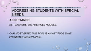 ADDRESSING STUDENTS WITH SPECIAL
NEEDS
• ACCEPTANCE:
• AS TEACHERS, WE ARE ROLE MODELS.
• OUR MOST EFFECTIVE TOOL IS AN ATTITUDE THAT
PROMOTES ACCEPTANCE.
ADDRESSING STUDENTS WITH SPECIAL
NEEDS
 