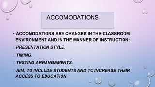 ACCOMODATIONS
• ACCOMODATIONS ARE CHANGES IN THE CLASSROOM
ENVIRONMENT AND IN THE MANNER OF INSTRUCTION:
⮚PRESENTATION STYLE.
⮚TIMING.
⮚TESTING ARRANGEMENTS.
⮚AIM: TO INCLUDE STUDENTS AND TO INCREASE THEIR
ACCESS TO EDUCATION
ACCOMODATIONS
 