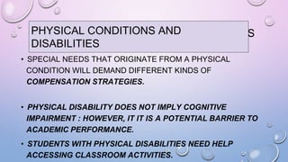 PHYSICAL CONDITIONS AND DISABILITIES
• SPECIAL NEEDS THAT ORIGINATE FROM A PHYSICAL
CONDITION WILL DEMAND DIFFERENT KINDS OF
COMPENSATION STRATEGIES.
• PHYSICAL DISABILITY DOES NOT IMPLY COGNITIVE
IMPAIRMENT : HOWEVER, IT IT IS A POTENTIAL BARRIER TO
ACADEMIC PERFORMANCE.
• STUDENTS WITH PHYSICAL DISABILITIES NEED HELP
ACCESSING CLASSROOM ACTIVITIES.
PHYSICAL CONDITIONS AND
DISABILITIES
 
