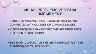 • STUDENTS WHO ARE SHORT SIGHTED: THAT CAN BE
CORRECTED WITH GLASSES OR CONTACT LENSES.
• VISION PROBLEMS MAY NOT BECOME APPARENT UNTIL
CHILDREN REACH SCHOOL.
• EYE EXAM- CORRECTIVE EYE WEAR (OPTOMETRIST-EYE
SURGEON)-OPHTALMOLOGIST-
VISUAL PROBLEMS VS VISUAL
IMPAIRMENT
 