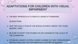 ● THE BEST APPROACH IS TO CREATE A SENSE OF TEAMWORK.
SUGGESTIONS:
● GIVE THE CHILD A TOUR OF THE SCHOOL IN PARTS. REPEAT THE TOURS
SEVERAL TIMES.
● BE SURE TO NOTIFY THE STUDENT OF ANY CHANGES IN THE LAYOUT OF
THE CLASSROOM.
● ESTABLISH A BUDDY SYSTEM, WHERE CLASSMATES TAKE TURNS READING
INSTRUCTIONS AND TEXT INFORMATION ALOUD TO THE STUDENT.
ADAPTATIONS FOR CHILDREN WITH VISUAL
IMPAIRMENT
 