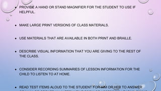 ● PROVIDE A HAND OR STAND MAGNIFIER FOR THE STUDENT TO USE IF
HELPFUL.
● MAKE LARGE PRINT VERSIONS OF CLASS MATERIALS.
● USE MATERIALS THAT ARE AVAILABLE IN BOTH PRINT AND BRAILLE.
● DESCRIBE VISUAL INFORMATION THAT YOU ARE GIVING TO THE REST OF
THE CLASS.
● CONSIDER RECORDING SUMMARIES OF LESSON INFORMATION FOR THE
CHILD TO LISTEN TO AT HOME.
● READ TEST ITEMS ALOUD TO THE STUDENT FOR HIM OR HER TO ANSWER
 