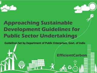 Approaching Sustainable
Development Guidelines for
Public Sector Undertakings
Guidelines Set by Department of Public Enterprises, Govt. of India



                                                             EfficientCarbon

                                   www.efficientcarbon.com
                                   Phone: +91 9000345588
                                gogreen@efficientcarbon.com
                             © efficientcarbon, All rights reserved
 