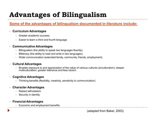 Advantages of Bilingualism
Some of the advantages of bilingualism documented in literature include:
•   Curriculum Advantages
      •   Greater academic success.
      •   Easier to learn a third and fourth language.

•   Communicative Advantages
      •   Bilingualism (the ability to speak two languages fluently).
      •   Biliteracy (the ability to read and write in two languages).
      •   Wider communication (extended family, community, friends, employment).

•   Cultural Advantages
      •   Broader exposure to and appreciation of the value of various cultures (enculturation), deeper
          multiculturalism, greater tolerance and less racism.

•   Cognitive Advantages
      •   Thinking benefits (flexibility, creativity, sensitivity to communication).

•   Character Advantages
      •   Raised self-esteem.
      •   Security in identity.

•   Financial Advantages
      •   Economic and employment benefits.

                                                                           (adapted from Baker, 2003)
 