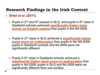 Research Findings in the Irish Context
   Shiel et al. (2011).
       Pupils in 2nd and 6th classes in SLG, and pupils in 6th class in
        Gaeltacht schools achieved significantly higher mean
        scores on English reading than pupils in the NA 2009.


       Pupils in 2nd class in SLG achieved a significantly higher
        mean score on mathematics than pupils in the NA 2009;
        pupils in Gaeltacht schools and NA 2009 were not
        significantly different.


       Pupils in 6th class in Gaeltacht schools achieved a
        significantly higher mean score on mathematics than
        pupils in NA 2009; pupils in SLG and NA 2009 were not
        significantly different from one another.
 