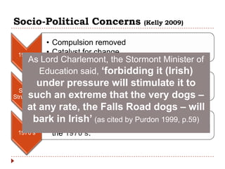 Socio-Political Concerns             (Kelly 2009)


          • Compulsion removed
 1960’s   • Catalyst for change
    As Lord Charlemont, the Stormont Minister of
      Education said, „forbidding it (Irish)
         under pressure willand access it to
           • Importance of choice stimulate
  Social
      such an extreme that the very dogs –
Structures
     at any rate, the Falls Road dogs – will
           • Immersion (as cited by Purdon 1999,
       bark in Irish‟ Irish-medium education p.59)
           (Gaelscoileanna/ Galecholáistí) established in
 1970’s    the 1970‟s.
 