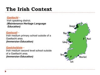 The Irish Context
Gaeltacht –
Irish speaking district.
(Maintenance Heritage Language
 Education)

Gaelscoil –
Irish medium primary school outside of a
Gaeltacht area.
(Immersion Education)

Gaelcholáiste –
Irish medium second level school outside
of a Gaeltacht area.
(Immersion Education)
 