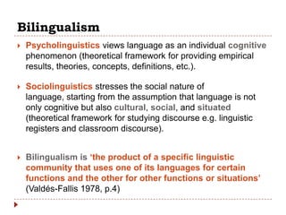 Bilingualism
   Psycholinguistics views language as an individual cognitive
    phenomenon (theoretical framework for providing empirical
    results, theories, concepts, definitions, etc.).

   Sociolinguistics stresses the social nature of
    language, starting from the assumption that language is not
    only cognitive but also cultural, social, and situated
    (theoretical framework for studying discourse e.g. linguistic
    registers and classroom discourse).


   Bilingualism is „the product of a specific linguistic
    community that uses one of its languages for certain
    functions and the other for other functions or situations‟
    (Valdés-Fallis 1978, p.4)
 