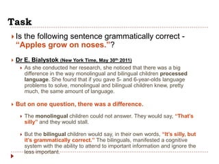 Task
 Is  the following sentence grammatically correct -
    “Apples grow on noses.”?
   Dr E. Bialystok (New York Time, May 30th 2011)
        As she conducted her research, she noticed that there was a big
         difference in the way monolingual and bilingual children processed
         language. She found that if you gave 5- and 6-year-olds language
         problems to solve, monolingual and bilingual children knew, pretty
         much, the same amount of language.

   But on one question, there was a difference.
        The monolingual children could not answer. They would say, “That‟s
         silly” and they would stall.

        But the bilingual children would say, in their own words, “It‟s silly, but
         it‟s grammatically correct.” The bilinguals, manifested a cognitive
         system with the ability to attend to important information and ignore the
         less important.
 
