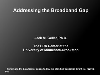 Addressing the Broadband Gap Jack M. Geller, Ph.D. The EDA Center at the University of Minnesota-Crookston    Funding to the EDA Center supported by the Blandin Foundation Grant No.  U2010-001 