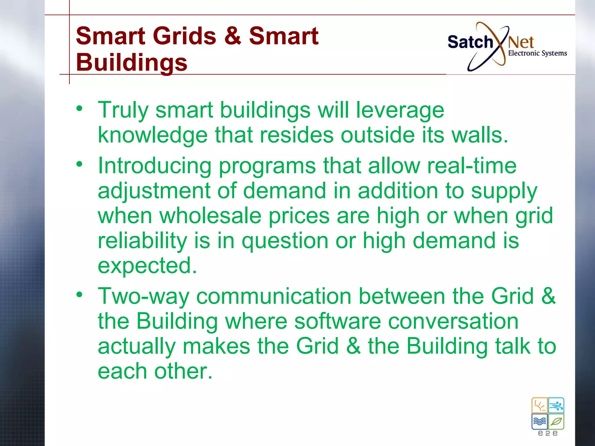 Smart Grids & Smart 
Buildings 
• Truly smart buildings will leverage 
knowledge that resides outside its walls. 
• Introducing programs that allow real-time 
adjustment of demand in addition to supply 
when wholesale prices are high or when grid 
reliability is in question or high demand is 
expected. 
• Two-way communication between the Grid & 
the Building where software conversation 
actually makes the Grid & the Building talk to 
each other. 
 
