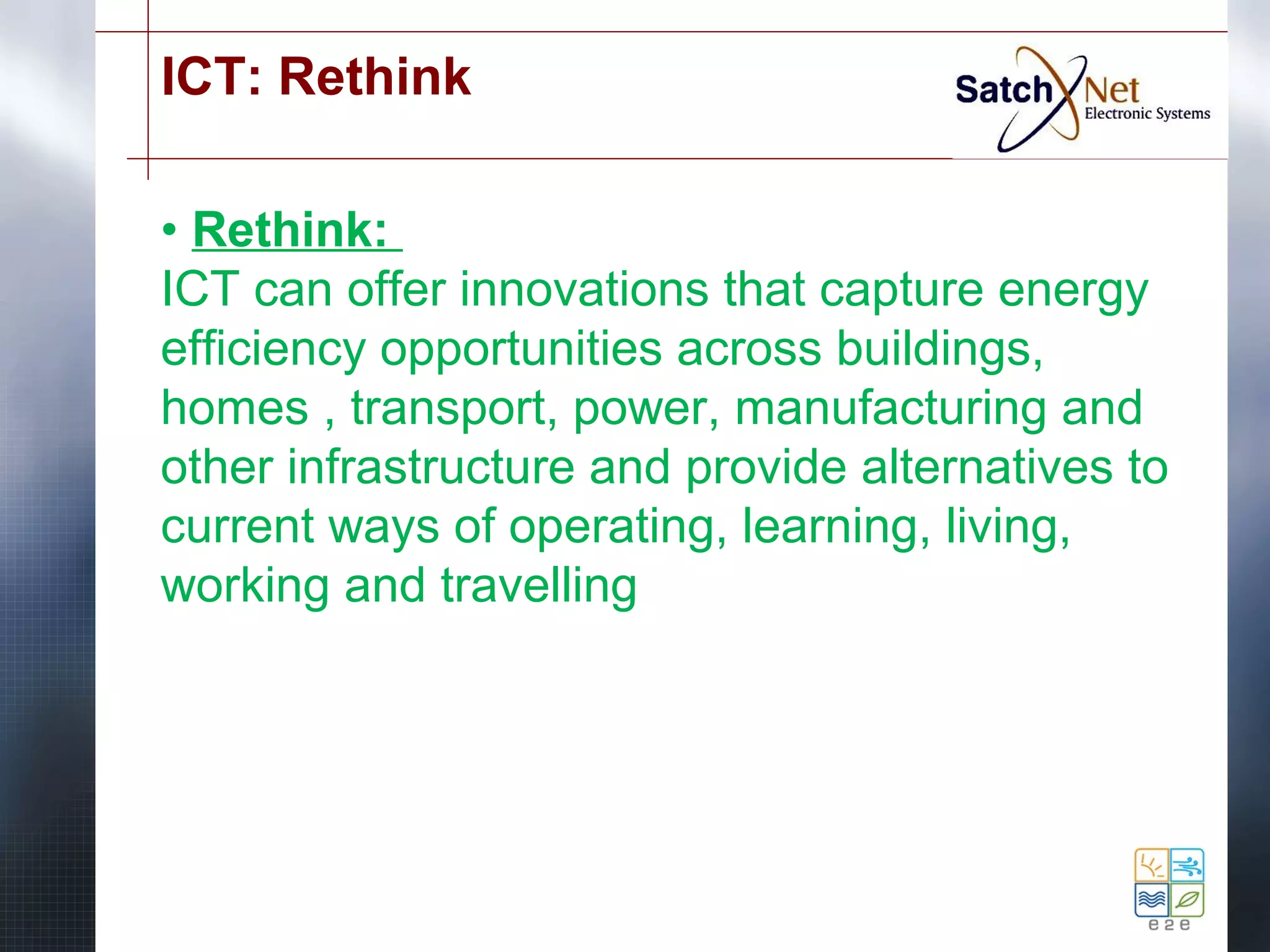 ICT: Rethink 
• Rethink: 
ICT can offer innovations that capture energy 
efficiency opportunities across buildings, 
homes , transport, power, manufacturing and 
other infrastructure and provide alternatives to 
current ways of operating, learning, living, 
working and travelling 
 