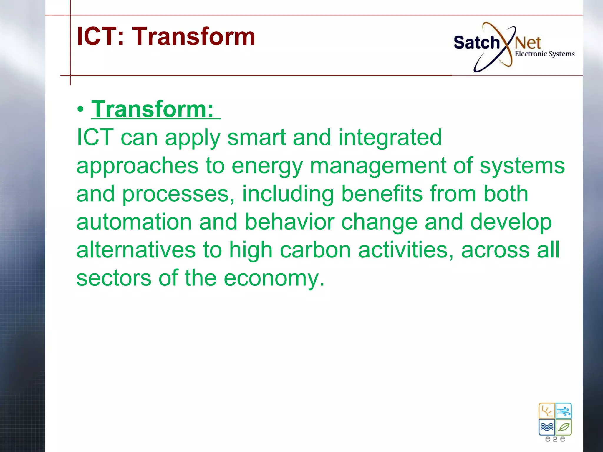 ICT: Transform 
• Transform: 
ICT can apply smart and integrated 
approaches to energy management of systems 
and processes, including benefits from both 
automation and behavior change and develop 
alternatives to high carbon activities, across all 
sectors of the economy. 
 