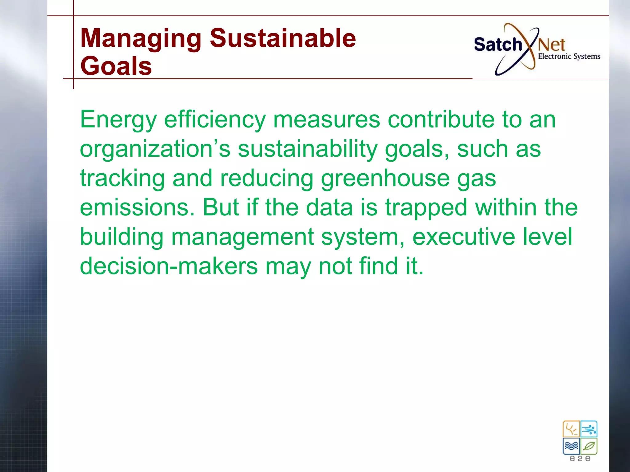 Managing Sustainable 
Goals 
Energy efficiency measures contribute to an 
organization’s sustainability goals, such as 
tracking and reducing greenhouse gas 
emissions. But if the data is trapped within the 
building management system, executive level 
decision-makers may not find it. 
 