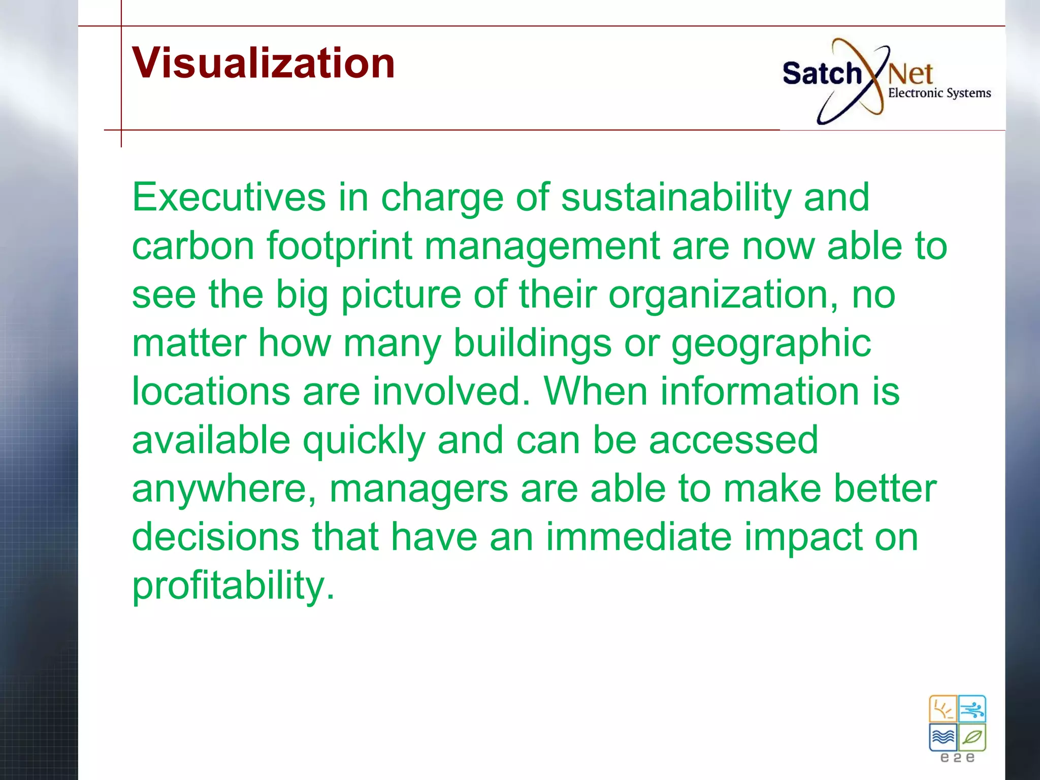 Visualization 
Executives in charge of sustainability and 
carbon footprint management are now able to 
see the big picture of their organization, no 
matter how many buildings or geographic 
locations are involved. When information is 
available quickly and can be accessed 
anywhere, managers are able to make better 
decisions that have an immediate impact on 
profitability. 
 