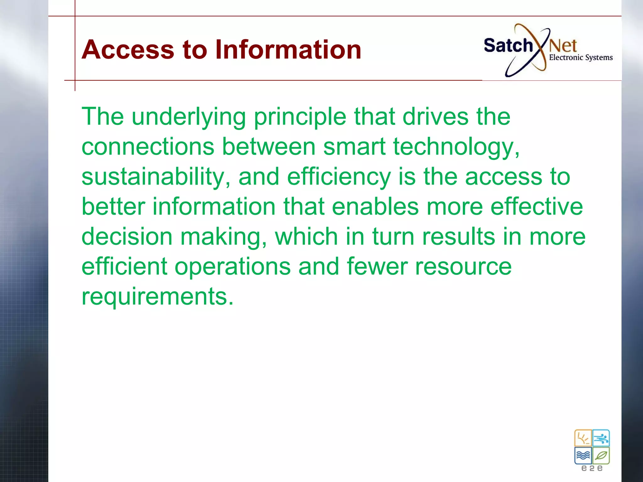 Access to Information 
The underlying principle that drives the 
connections between smart technology, 
sustainability, and efficiency is the access to 
better information that enables more effective 
decision making, which in turn results in more 
efficient operations and fewer resource 
requirements. 
 