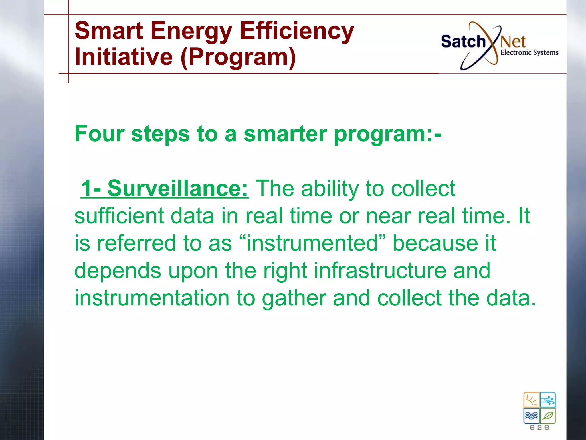 Smart Energy Efficiency 
Initiative (Program) 
Four steps to a smarter program:- 
1- Surveillance: The ability to collect 
sufficient data in real time or near real time. It 
is referred to as “instrumented” because it 
depends upon the right infrastructure and 
instrumentation to gather and collect the data. 
 