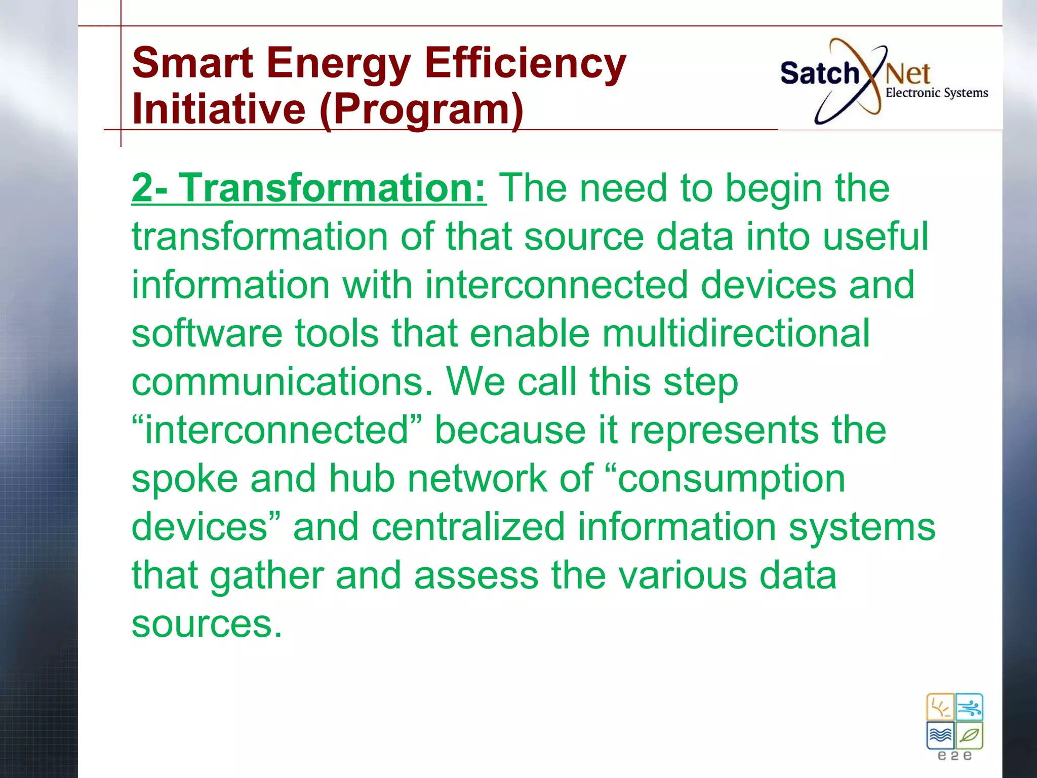 Smart Energy Efficiency 
Initiative (Program) 
2- Transformation: The need to begin the 
transformation of that source data into useful 
information with interconnected devices and 
software tools that enable multidirectional 
communications. We call this step 
“interconnected” because it represents the 
spoke and hub network of “consumption 
devices” and centralized information systems 
that gather and assess the various data 
sources. 
 