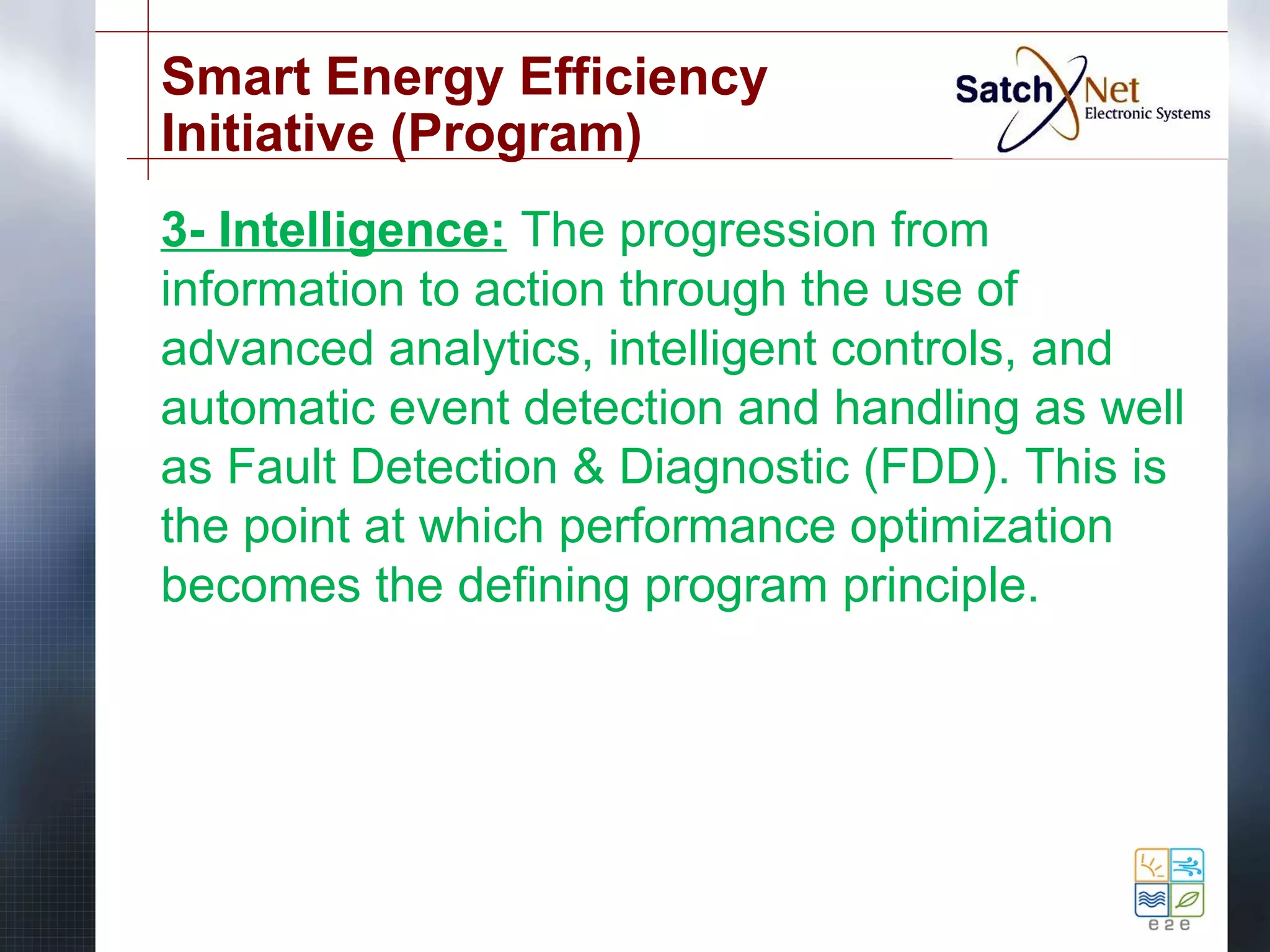 Smart Energy Efficiency 
Initiative (Program) 
3- Intelligence: The progression from 
information to action through the use of 
advanced analytics, intelligent controls, and 
automatic event detection and handling as well 
as Fault Detection & Diagnostic (FDD). This is 
the point at which performance optimization 
becomes the defining program principle. 
 