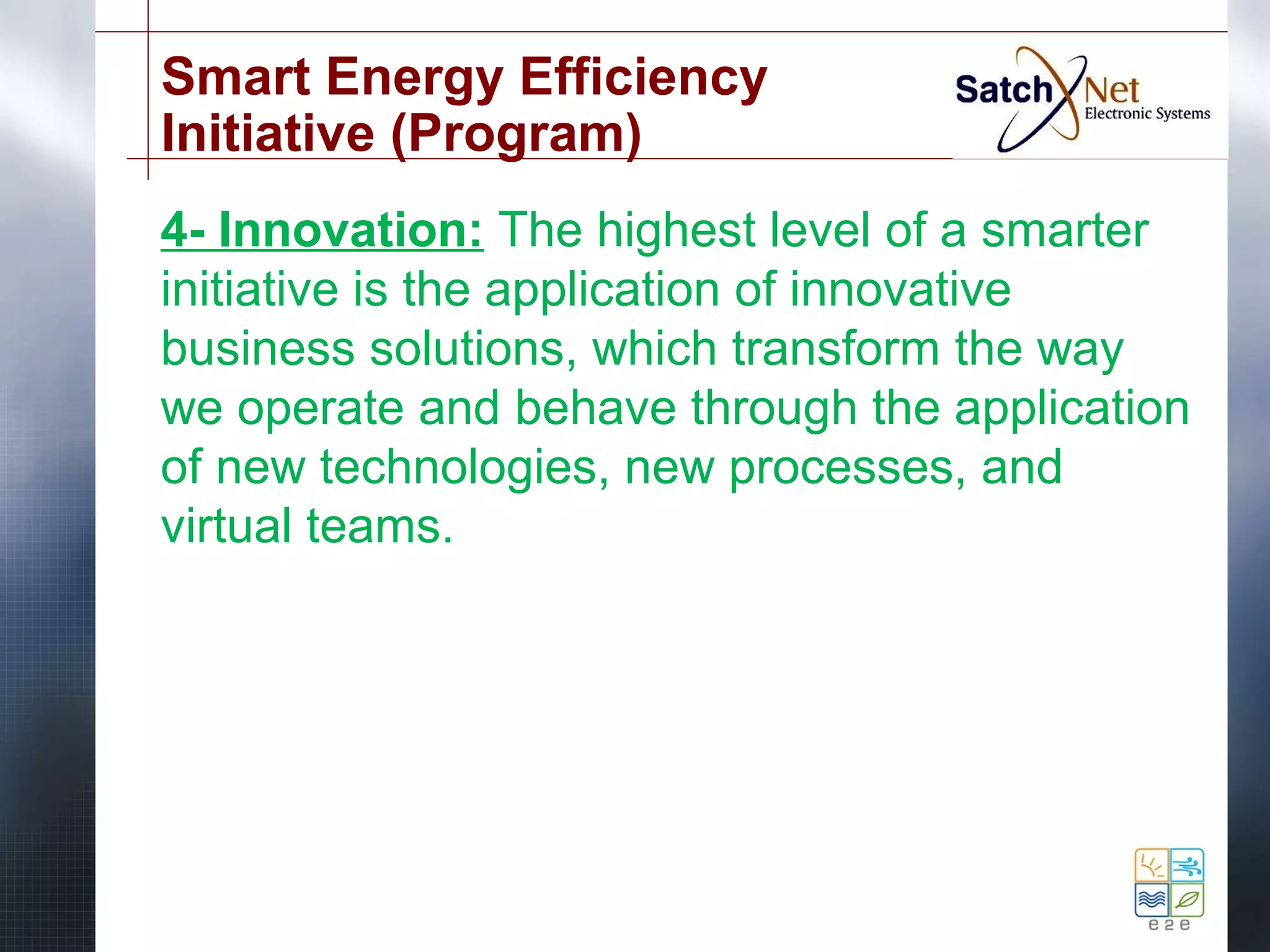 Smart Energy Efficiency 
Initiative (Program) 
4- Innovation: The highest level of a smarter 
initiative is the application of innovative 
business solutions, which transform the way 
we operate and behave through the application 
of new technologies, new processes, and 
virtual teams. 
 