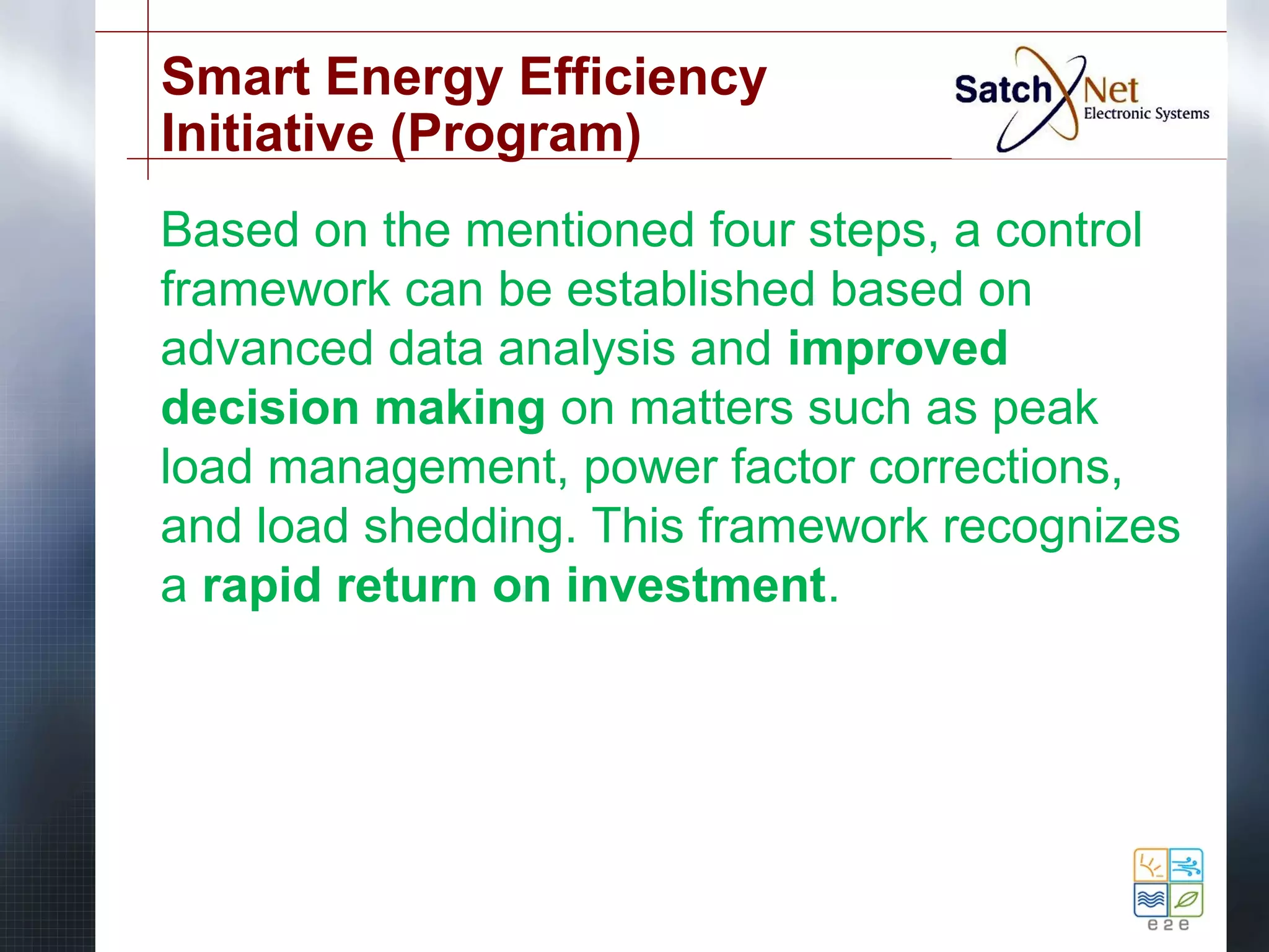 Smart Energy Efficiency 
Initiative (Program) 
Based on the mentioned four steps, a control 
framework can be established based on 
advanced data analysis and improved 
decision making on matters such as peak 
load management, power factor corrections, 
and load shedding. This framework recognizes 
a rapid return on investment. 
 