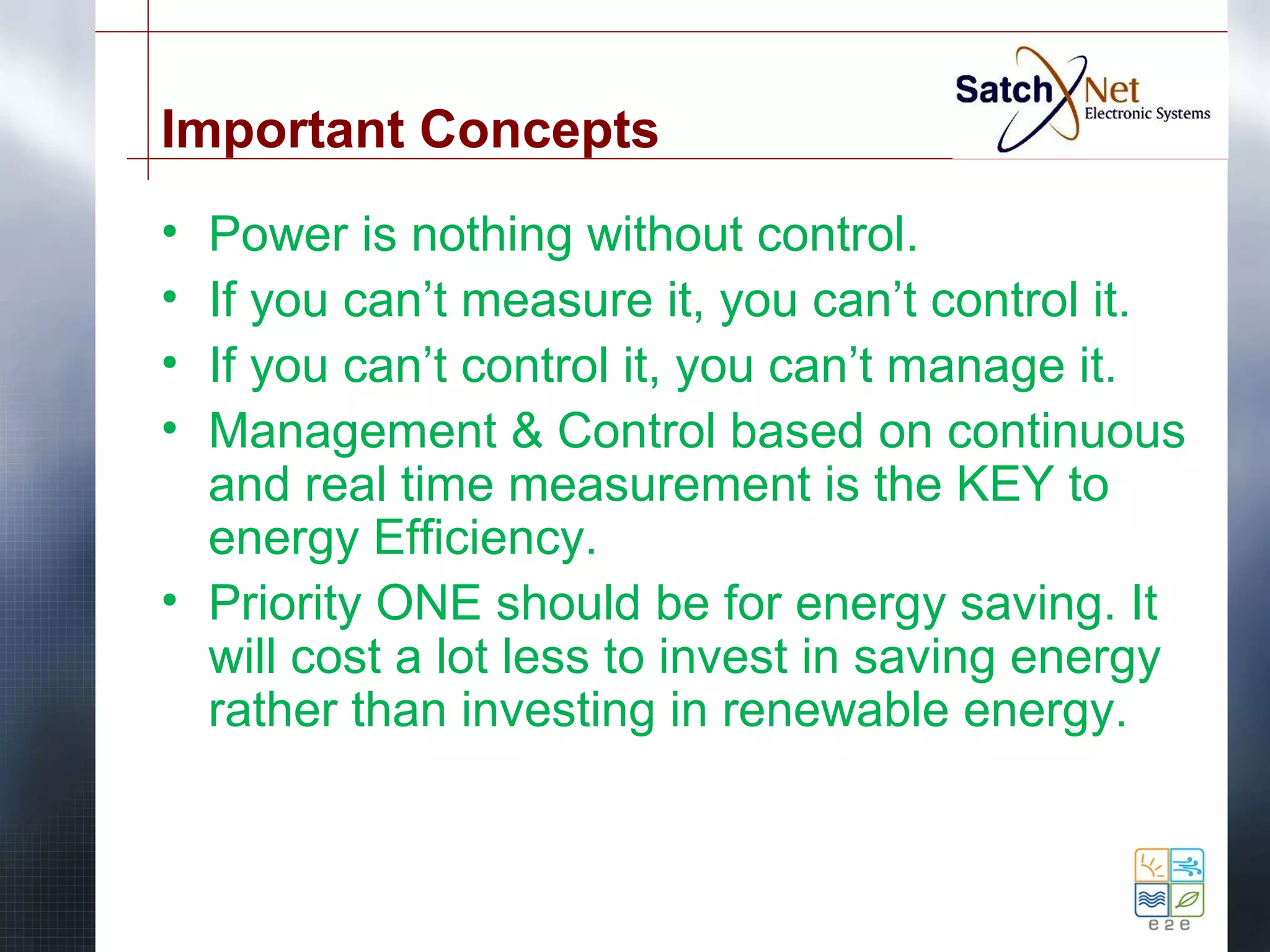 Important Concepts 
• Power is nothing without control. 
• If you can’t measure it, you can’t control it. 
• If you can’t control it, you can’t manage it. 
• Management & Control based on continuous 
and real time measurement is the KEY to 
energy Efficiency. 
• Priority ONE should be for energy saving. It 
will cost a lot less to invest in saving energy 
rather than investing in renewable energy. 
 