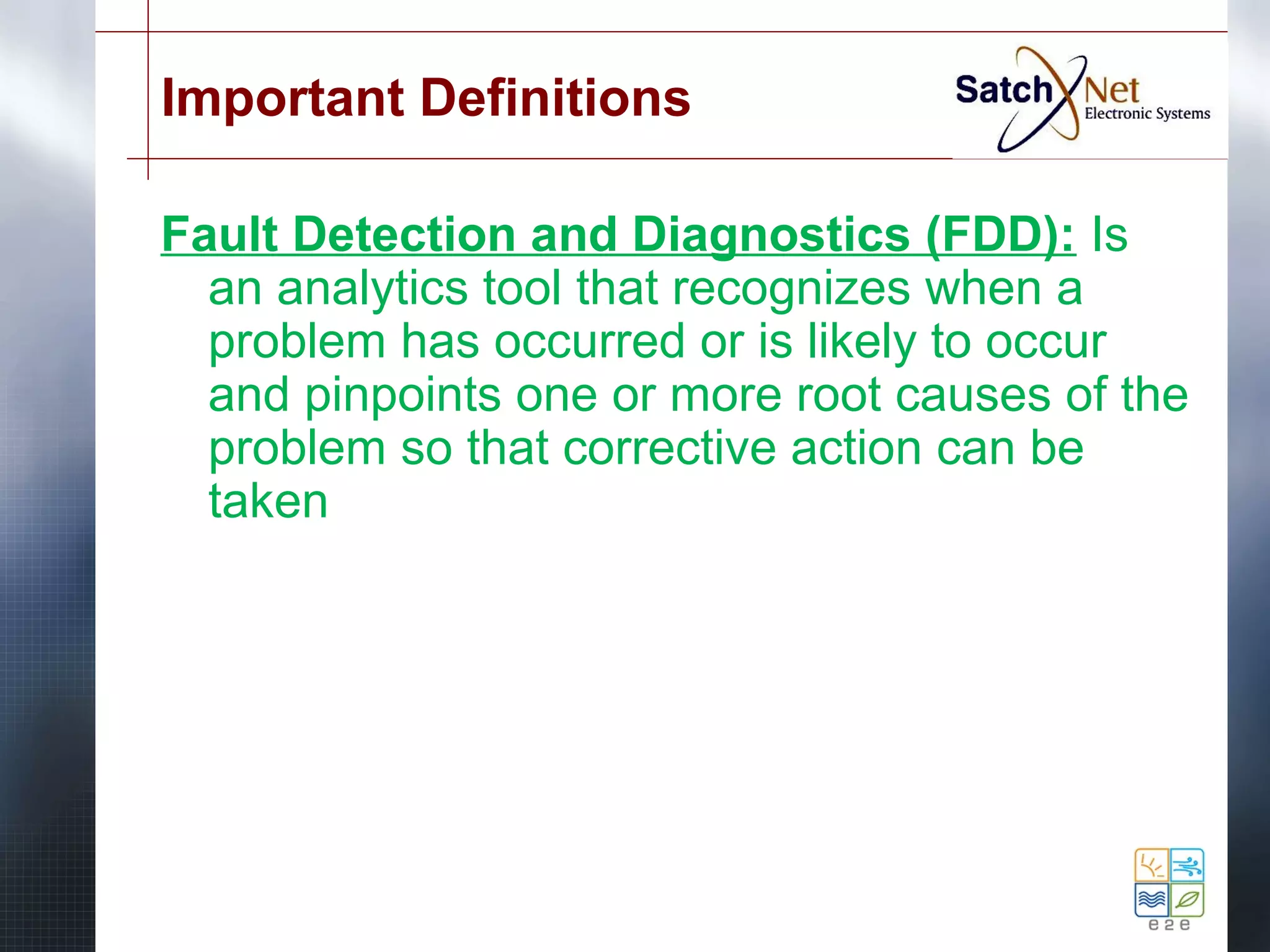 Important Definitions 
Fault Detection and Diagnostics (FDD): Is 
an analytics tool that recognizes when a 
problem has occurred or is likely to occur 
and pinpoints one or more root causes of the 
problem so that corrective action can be 
taken 
 