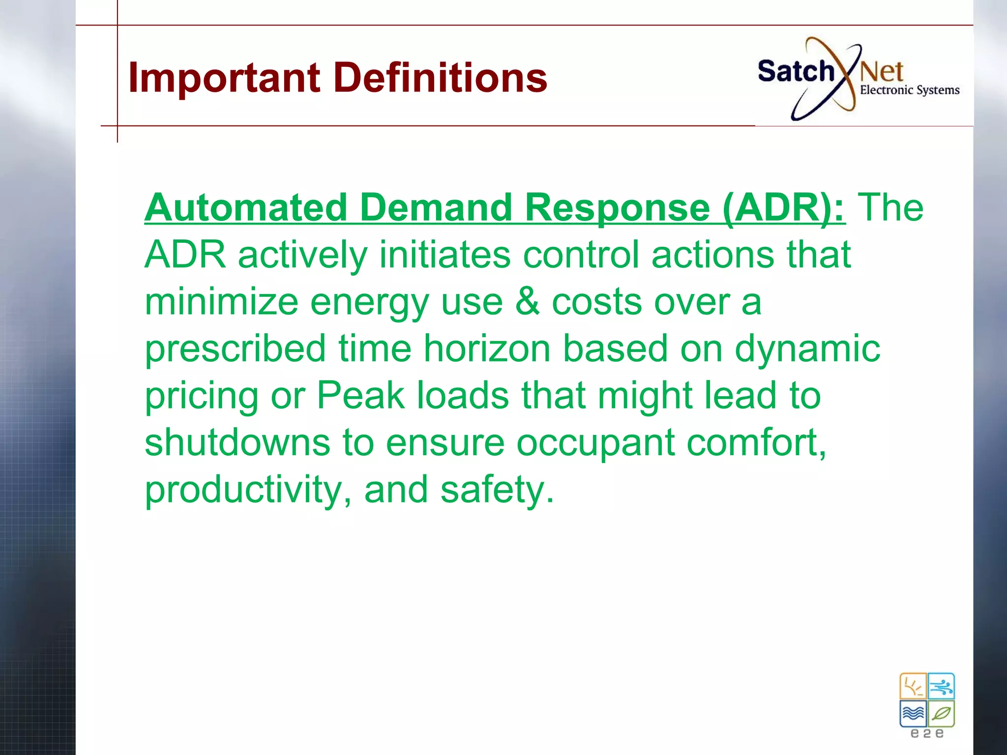 Important Definitions 
Automated Demand Response (ADR): The 
ADR actively initiates control actions that 
minimize energy use & costs over a 
prescribed time horizon based on dynamic 
pricing or Peak loads that might lead to 
shutdowns to ensure occupant comfort, 
productivity, and safety. 
 