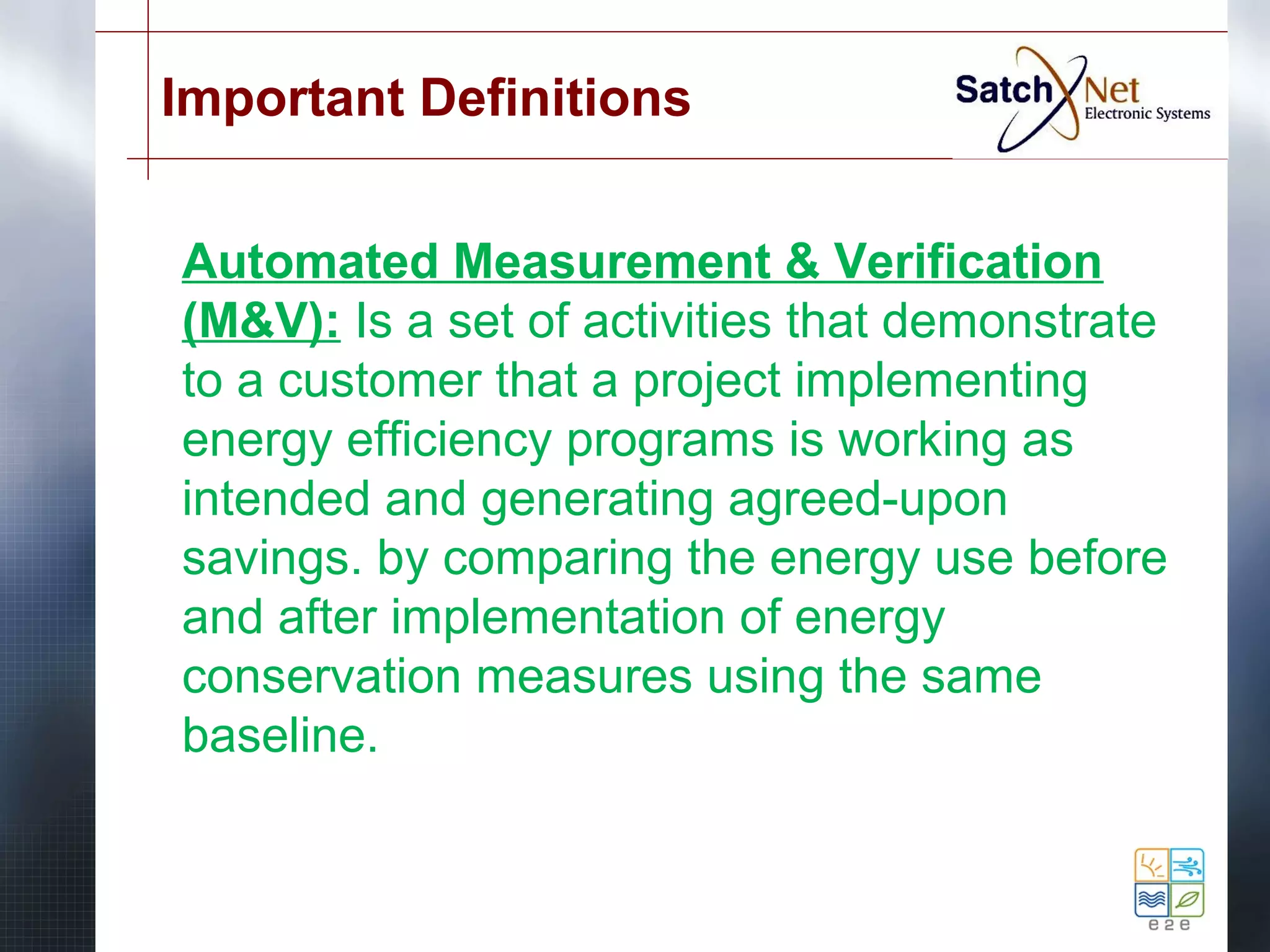 Important Definitions 
Automated Measurement & Verification 
(M&V): Is a set of activities that demonstrate 
to a customer that a project implementing 
energy efficiency programs is working as 
intended and generating agreed-upon 
savings. by comparing the energy use before 
and after implementation of energy 
conservation measures using the same 
baseline. 
 