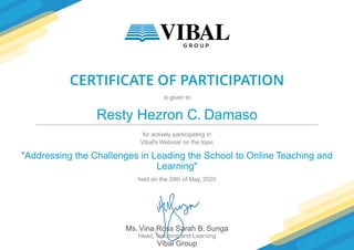 CERTIFICATE OF PARTICIPATION
is given to
Resty Hezron C. Damaso
for actively participating in
Vibal's Webinar on the topic
"Addressing the Challenges in Leading the School to Online Teaching and
Learning"
held on the 28th of May, 2020
Ms. Vina Ross Sarah B. Sunga
Head, Teaching and Learning
Vibal Group
 