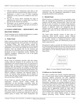 IJRET: International Journal of Research in Engineering and Technology ISSN: 2319-1163
__________________________________________________________________________________________
Volume: 02 Issue: 02 | Feb-2013, Available @ http://www.ijret.org 127
 Efficient operation of infrastructure takes place as the
resources and costs are pooled among a large set of users.
 Maintenance is easier in case of Cloud Computing
applications as they need not be installed on each user‟s
computer.
 Pay per use service allows measuring the usage of
application per cloud user on regular basis. User has to
pay only for the resources he consumes.
 Performance can be monitored and thus it is scalable.
Also, it has rapid elasticity i.e. cloud users can increase or
decrease capacity on demand.
4. CLOUD COMPUTING – DEPLOYMENT AND
DELIVERY MODELS
Cloud Computing can be classified and deployed in a number
of ways i.e. public, private or hybrid clouds.
A. Public Cloud
Public Cloud are cloud services provided by third parties and
hosted and managed by the service providers. It is also known
as External Clouds. The cloud providers assume the
responsibilities of installation, management, provisioning and
maintenance. Users access and consume the services and IT
resources. Users are charged only for the resources and
services they use, following a pay-as-you-go approach. Major
drawbacks are lack of appropriate security, reliability and
regulatory compliance. Amazon.com is one of the largest
public cloud providers.
B. Private Cloud
Private Cloud are proprietary networks, often data centres,
residing within the enterprise for the exclusive use of the
organization or for a known group of users. It is also known as
Internal Clouds. A local or private network infrastructure is
employed. Here, the enterprise is in charge of setting up and
maintaining the cloud and thus the enterprise can take better
control of all aspects of the provisioning and functioning. The
added advantage is in terms of better control of security, more
effective regulatory compliance and improved quality of
service. For mission critical processes and for location of
sensitive data, this type of cloud infrastructure provides much
more privacy than a Public Cloud.
Private Clouds are, generally, Clouds that reside within the
organization, however, private clouds, outside the
organization, are also becoming a possibility, where the
resources inside a Cloud are available only to the organization
concerned and totally invisible to others.
When a service provider uses public cloud resources to create
their private cloud, the result is a virtual private cloud. A
Community Cloud is a semi-private cloud that is used by the
defined group of tenants with shared backgrounds and
requirements [2]. This, then, becomes a private cloud for this
community, where the management responsibility is shared
amongst the members of the community.
C. Hybrid Cloud
Hybrid Cloud are a combination of private and public clouds.
Here, the management responsibilities are split between the
enterprise and the public cloud providers, which can often
become an issue of concern. For mission critical processes,
this type of cloud infrastructure can also be highly effective
because of enhanced control and management by the
enterprise itself. For example, the organization can keep the
sensitive data within the private cloud and the rest in the
public cloud.
The Cloud model generally consists of three types of
architecture which provide services, namely: Software
Services, Platform Services, and Infrastructure Services. These
are generally referred as Software-as-a-Service (SaaS),
Platform-as-a-Service (PaaS) and Infrastructure-as-a-Service
(IaaS), respectively [3].
Presenting the model as pyramid, the Software Services will
be at the top and the Infrastructure Services will be the bottom
of the pyramid. Based on this anatomy, the Cloud Services are
often defined, as in the following sections and as shown in
Figure below.
Fig -1: A 3-Layer Model of Cloud Computing
1) Software as a Service (SaaS)
This refers to prebuilt and vertically integrated applications
(e.g. an email system, human resource management, payroll
processing, database processing and other application
processes) that are delivered to and purchased by users as
services. Here, cloud users are looking to purchase
functionality. Applications are normally designed for ease of
use based on proven business models. This may be regarded as
a user level layer and it can be further classified into: 1)
Services (which are often standalone applications e.g. a billing
service); and 2) Applications (which are often units of
functionalities). SaaS is a very broad market where services
can be anything from Web-based email to inventory control,
even in some cases outline banking services, as well as
database processing. Gmail, Hotmail, Quicken Online,
 