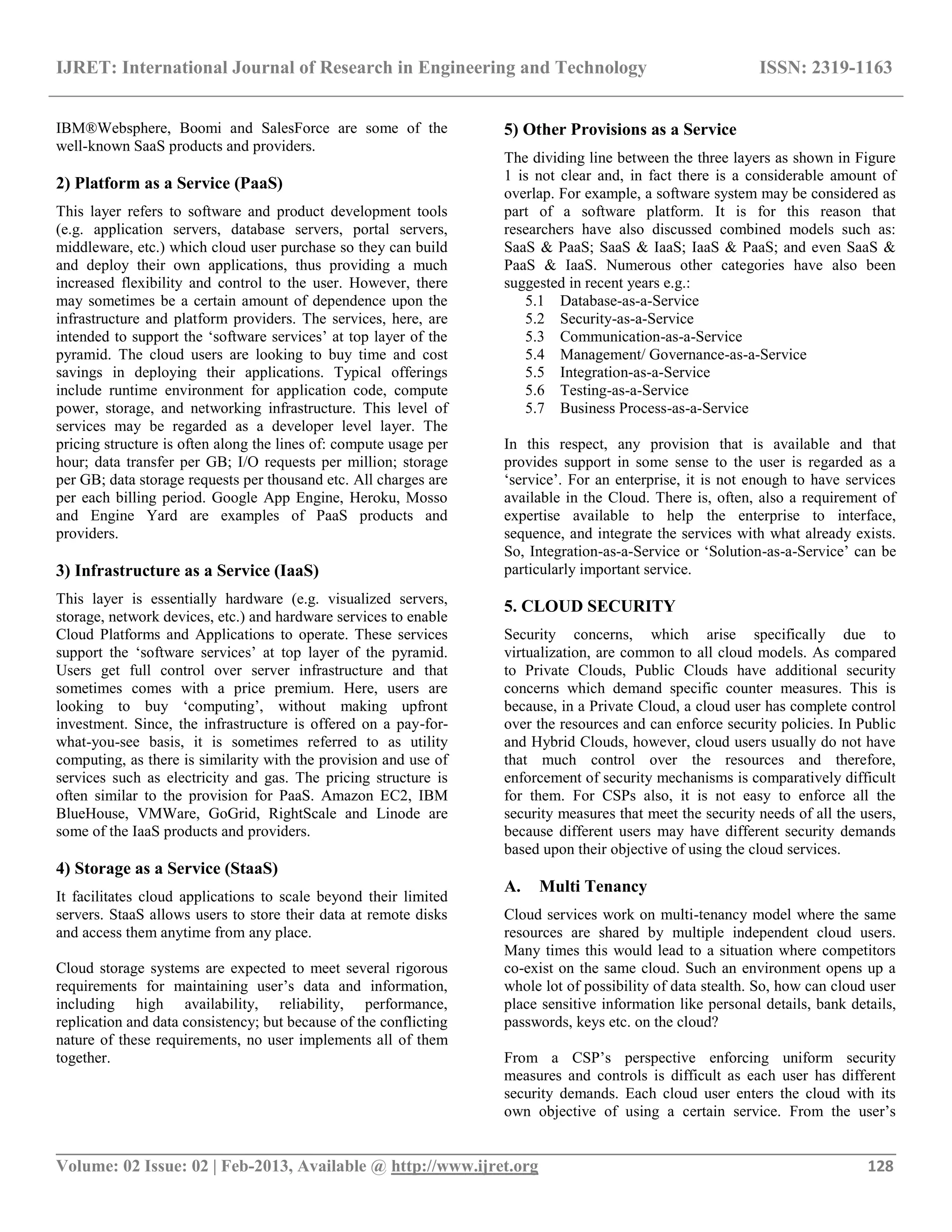 IJRET: International Journal of Research in Engineering and Technology ISSN: 2319-1163
__________________________________________________________________________________________
Volume: 02 Issue: 02 | Feb-2013, Available @ http://www.ijret.org 128
IBM®Websphere, Boomi and SalesForce are some of the
well-known SaaS products and providers.
2) Platform as a Service (PaaS)
This layer refers to software and product development tools
(e.g. application servers, database servers, portal servers,
middleware, etc.) which cloud user purchase so they can build
and deploy their own applications, thus providing a much
increased flexibility and control to the user. However, there
may sometimes be a certain amount of dependence upon the
infrastructure and platform providers. The services, here, are
intended to support the „software services‟ at top layer of the
pyramid. The cloud users are looking to buy time and cost
savings in deploying their applications. Typical offerings
include runtime environment for application code, compute
power, storage, and networking infrastructure. This level of
services may be regarded as a developer level layer. The
pricing structure is often along the lines of: compute usage per
hour; data transfer per GB; I/O requests per million; storage
per GB; data storage requests per thousand etc. All charges are
per each billing period. Google App Engine, Heroku, Mosso
and Engine Yard are examples of PaaS products and
providers.
3) Infrastructure as a Service (IaaS)
This layer is essentially hardware (e.g. visualized servers,
storage, network devices, etc.) and hardware services to enable
Cloud Platforms and Applications to operate. These services
support the „software services‟ at top layer of the pyramid.
Users get full control over server infrastructure and that
sometimes comes with a price premium. Here, users are
looking to buy „computing‟, without making upfront
investment. Since, the infrastructure is offered on a pay-for-
what-you-see basis, it is sometimes referred to as utility
computing, as there is similarity with the provision and use of
services such as electricity and gas. The pricing structure is
often similar to the provision for PaaS. Amazon EC2, IBM
BlueHouse, VMWare, GoGrid, RightScale and Linode are
some of the IaaS products and providers.
4) Storage as a Service (StaaS)
It facilitates cloud applications to scale beyond their limited
servers. StaaS allows users to store their data at remote disks
and access them anytime from any place.
Cloud storage systems are expected to meet several rigorous
requirements for maintaining user‟s data and information,
including high availability, reliability, performance,
replication and data consistency; but because of the conflicting
nature of these requirements, no user implements all of them
together.
5) Other Provisions as a Service
The dividing line between the three layers as shown in Figure
1 is not clear and, in fact there is a considerable amount of
overlap. For example, a software system may be considered as
part of a software platform. It is for this reason that
researchers have also discussed combined models such as:
SaaS & PaaS; SaaS & IaaS; IaaS & PaaS; and even SaaS &
PaaS & IaaS. Numerous other categories have also been
suggested in recent years e.g.:
5.1 Database-as-a-Service
5.2 Security-as-a-Service
5.3 Communication-as-a-Service
5.4 Management/ Governance-as-a-Service
5.5 Integration-as-a-Service
5.6 Testing-as-a-Service
5.7 Business Process-as-a-Service
In this respect, any provision that is available and that
provides support in some sense to the user is regarded as a
„service‟. For an enterprise, it is not enough to have services
available in the Cloud. There is, often, also a requirement of
expertise available to help the enterprise to interface,
sequence, and integrate the services with what already exists.
So, Integration-as-a-Service or „Solution-as-a-Service‟ can be
particularly important service.
5. CLOUD SECURITY
Security concerns, which arise specifically due to
virtualization, are common to all cloud models. As compared
to Private Clouds, Public Clouds have additional security
concerns which demand specific counter measures. This is
because, in a Private Cloud, a cloud user has complete control
over the resources and can enforce security policies. In Public
and Hybrid Clouds, however, cloud users usually do not have
that much control over the resources and therefore,
enforcement of security mechanisms is comparatively difficult
for them. For CSPs also, it is not easy to enforce all the
security measures that meet the security needs of all the users,
because different users may have different security demands
based upon their objective of using the cloud services.
A. Multi Tenancy
Cloud services work on multi-tenancy model where the same
resources are shared by multiple independent cloud users.
Many times this would lead to a situation where competitors
co-exist on the same cloud. Such an environment opens up a
whole lot of possibility of data stealth. So, how can cloud user
place sensitive information like personal details, bank details,
passwords, keys etc. on the cloud?
From a CSP‟s perspective enforcing uniform security
measures and controls is difficult as each user has different
security demands. Each cloud user enters the cloud with its
own objective of using a certain service. From the user‟s
 