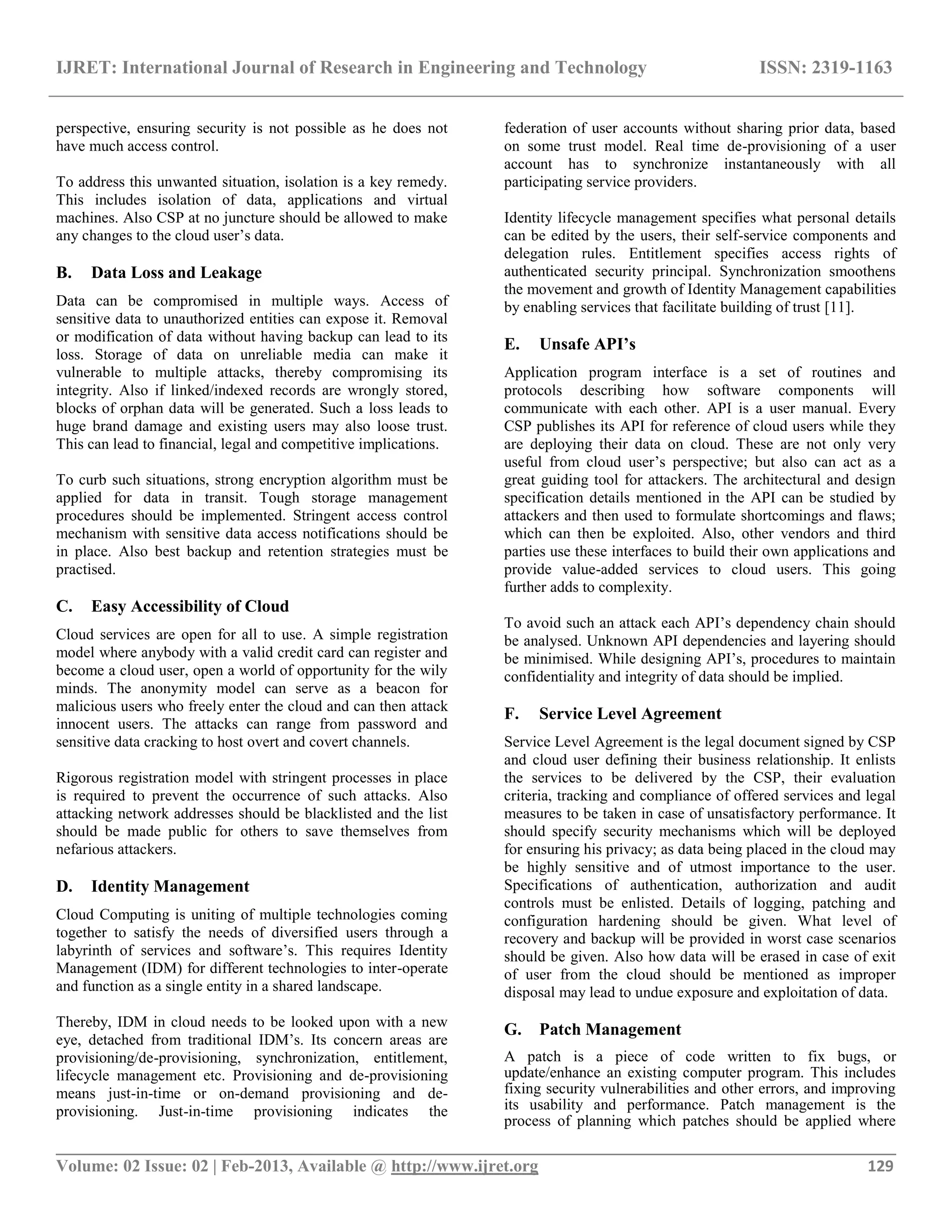IJRET: International Journal of Research in Engineering and Technology ISSN: 2319-1163
__________________________________________________________________________________________
Volume: 02 Issue: 02 | Feb-2013, Available @ http://www.ijret.org 129
perspective, ensuring security is not possible as he does not
have much access control.
To address this unwanted situation, isolation is a key remedy.
This includes isolation of data, applications and virtual
machines. Also CSP at no juncture should be allowed to make
any changes to the cloud user‟s data.
B. Data Loss and Leakage
Data can be compromised in multiple ways. Access of
sensitive data to unauthorized entities can expose it. Removal
or modification of data without having backup can lead to its
loss. Storage of data on unreliable media can make it
vulnerable to multiple attacks, thereby compromising its
integrity. Also if linked/indexed records are wrongly stored,
blocks of orphan data will be generated. Such a loss leads to
huge brand damage and existing users may also loose trust.
This can lead to financial, legal and competitive implications.
To curb such situations, strong encryption algorithm must be
applied for data in transit. Tough storage management
procedures should be implemented. Stringent access control
mechanism with sensitive data access notifications should be
in place. Also best backup and retention strategies must be
practised.
C. Easy Accessibility of Cloud
Cloud services are open for all to use. A simple registration
model where anybody with a valid credit card can register and
become a cloud user, open a world of opportunity for the wily
minds. The anonymity model can serve as a beacon for
malicious users who freely enter the cloud and can then attack
innocent users. The attacks can range from password and
sensitive data cracking to host overt and covert channels.
Rigorous registration model with stringent processes in place
is required to prevent the occurrence of such attacks. Also
attacking network addresses should be blacklisted and the list
should be made public for others to save themselves from
nefarious attackers.
D. Identity Management
Cloud Computing is uniting of multiple technologies coming
together to satisfy the needs of diversified users through a
labyrinth of services and software‟s. This requires Identity
Management (IDM) for different technologies to inter-operate
and function as a single entity in a shared landscape.
Thereby, IDM in cloud needs to be looked upon with a new
eye, detached from traditional IDM‟s. Its concern areas are
provisioning/de-provisioning, synchronization, entitlement,
lifecycle management etc. Provisioning and de-provisioning
means just-in-time or on-demand provisioning and de-
provisioning. Just-in-time provisioning indicates the
federation of user accounts without sharing prior data, based
on some trust model. Real time de-provisioning of a user
account has to synchronize instantaneously with all
participating service providers.
Identity lifecycle management specifies what personal details
can be edited by the users, their self-service components and
delegation rules. Entitlement specifies access rights of
authenticated security principal. Synchronization smoothens
the movement and growth of Identity Management capabilities
by enabling services that facilitate building of trust [11].
E. Unsafe API’s
Application program interface is a set of routines and
protocols describing how software components will
communicate with each other. API is a user manual. Every
CSP publishes its API for reference of cloud users while they
are deploying their data on cloud. These are not only very
useful from cloud user‟s perspective; but also can act as a
great guiding tool for attackers. The architectural and design
specification details mentioned in the API can be studied by
attackers and then used to formulate shortcomings and flaws;
which can then be exploited. Also, other vendors and third
parties use these interfaces to build their own applications and
provide value-added services to cloud users. This going
further adds to complexity.
To avoid such an attack each API‟s dependency chain should
be analysed. Unknown API dependencies and layering should
be minimised. While designing API‟s, procedures to maintain
confidentiality and integrity of data should be implied.
F. Service Level Agreement
Service Level Agreement is the legal document signed by CSP
and cloud user defining their business relationship. It enlists
the services to be delivered by the CSP, their evaluation
criteria, tracking and compliance of offered services and legal
measures to be taken in case of unsatisfactory performance. It
should specify security mechanisms which will be deployed
for ensuring his privacy; as data being placed in the cloud may
be highly sensitive and of utmost importance to the user.
Specifications of authentication, authorization and audit
controls must be enlisted. Details of logging, patching and
configuration hardening should be given. What level of
recovery and backup will be provided in worst case scenarios
should be given. Also how data will be erased in case of exit
of user from the cloud should be mentioned as improper
disposal may lead to undue exposure and exploitation of data.
G. Patch Management
A patch is a piece of code written to fix bugs, or
update/enhance an existing computer program. This includes
fixing security vulnerabilities and other errors, and improving
its usability and performance. Patch management is the
process of planning which patches should be applied where
 