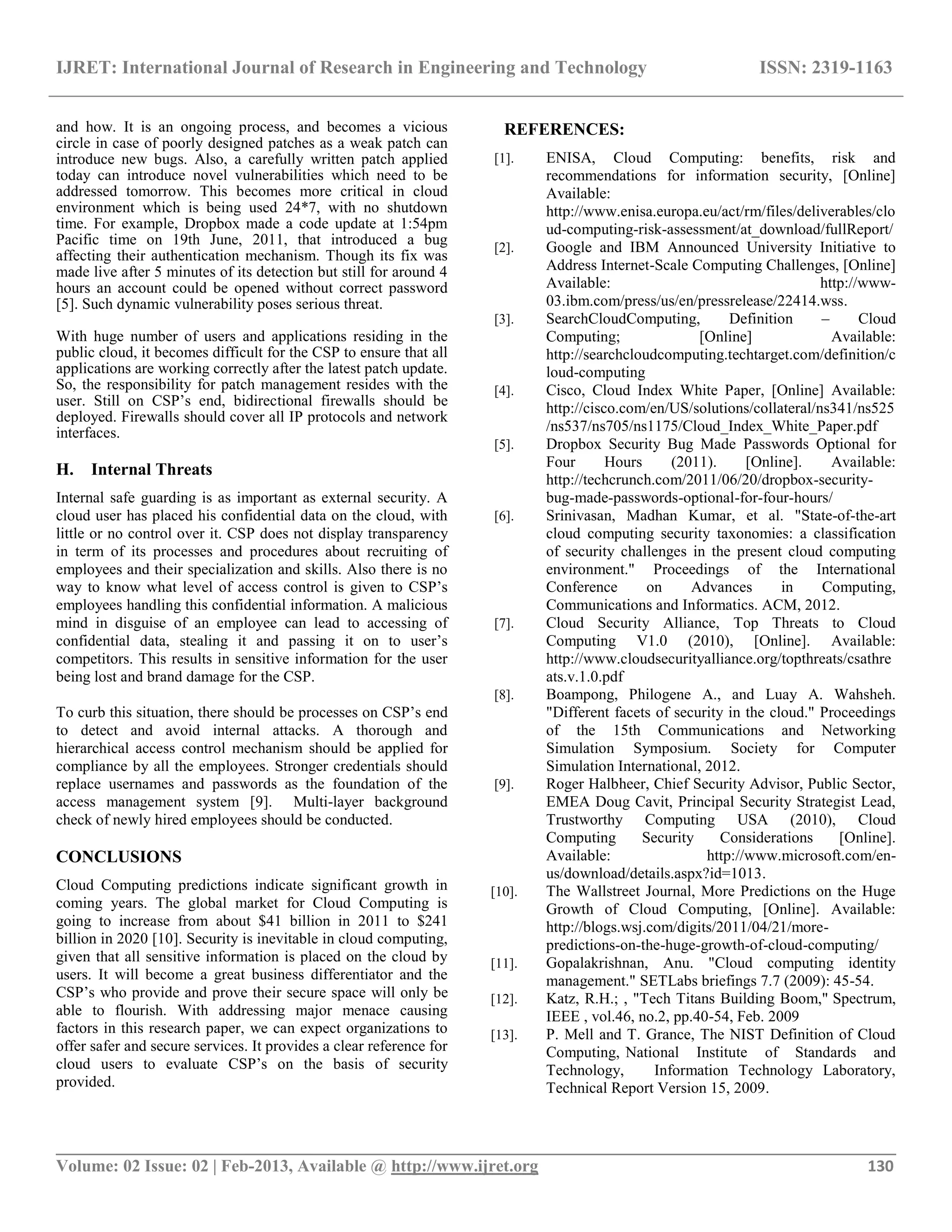 IJRET: International Journal of Research in Engineering and Technology ISSN: 2319-1163
__________________________________________________________________________________________
Volume: 02 Issue: 02 | Feb-2013, Available @ http://www.ijret.org 130
and how. It is an ongoing process, and becomes a vicious
circle in case of poorly designed patches as a weak patch can
introduce new bugs. Also, a carefully written patch applied
today can introduce novel vulnerabilities which need to be
addressed tomorrow. This becomes more critical in cloud
environment which is being used 24*7, with no shutdown
time. For example, Dropbox made a code update at 1:54pm
Pacific time on 19th June, 2011, that introduced a bug
affecting their authentication mechanism. Though its fix was
made live after 5 minutes of its detection but still for around 4
hours an account could be opened without correct password
[5]. Such dynamic vulnerability poses serious threat.
With huge number of users and applications residing in the
public cloud, it becomes difficult for the CSP to ensure that all
applications are working correctly after the latest patch update.
So, the responsibility for patch management resides with the
user. Still on CSP‟s end, bidirectional firewalls should be
deployed. Firewalls should cover all IP protocols and network
interfaces.
H. Internal Threats
Internal safe guarding is as important as external security. A
cloud user has placed his confidential data on the cloud, with
little or no control over it. CSP does not display transparency
in term of its processes and procedures about recruiting of
employees and their specialization and skills. Also there is no
way to know what level of access control is given to CSP‟s
employees handling this confidential information. A malicious
mind in disguise of an employee can lead to accessing of
confidential data, stealing it and passing it on to user‟s
competitors. This results in sensitive information for the user
being lost and brand damage for the CSP.
To curb this situation, there should be processes on CSP‟s end
to detect and avoid internal attacks. A thorough and
hierarchical access control mechanism should be applied for
compliance by all the employees. Stronger credentials should
replace usernames and passwords as the foundation of the
access management system [9]. Multi-layer background
check of newly hired employees should be conducted.
CONCLUSIONS
Cloud Computing predictions indicate significant growth in
coming years. The global market for Cloud Computing is
going to increase from about $41 billion in 2011 to $241
billion in 2020 [10]. Security is inevitable in cloud computing,
given that all sensitive information is placed on the cloud by
users. It will become a great business differentiator and the
CSP‟s who provide and prove their secure space will only be
able to flourish. With addressing major menace causing
factors in this research paper, we can expect organizations to
offer safer and secure services. It provides a clear reference for
cloud users to evaluate CSP‟s on the basis of security
provided.
REFERENCES:
[1]. ENISA, Cloud Computing: benefits, risk and
recommendations for information security, [Online]
Available:
http://www.enisa.europa.eu/act/rm/files/deliverables/clo
ud-computing-risk-assessment/at_download/fullReport/
[2]. Google and IBM Announced University Initiative to
Address Internet-Scale Computing Challenges, [Online]
Available: http://www-
03.ibm.com/press/us/en/pressrelease/22414.wss.
[3]. SearchCloudComputing, Definition – Cloud
Computing; [Online] Available:
http://searchcloudcomputing.techtarget.com/definition/c
loud-computing
[4]. Cisco, Cloud Index White Paper, [Online] Available:
http://cisco.com/en/US/solutions/collateral/ns341/ns525
/ns537/ns705/ns1175/Cloud_Index_White_Paper.pdf
[5]. Dropbox Security Bug Made Passwords Optional for
Four Hours (2011). [Online]. Available:
http://techcrunch.com/2011/06/20/dropbox-security-
bug-made-passwords-optional-for-four-hours/
[6]. Srinivasan, Madhan Kumar, et al. "State-of-the-art
cloud computing security taxonomies: a classification
of security challenges in the present cloud computing
environment." Proceedings of the International
Conference on Advances in Computing,
Communications and Informatics. ACM, 2012.
[7]. Cloud Security Alliance, Top Threats to Cloud
Computing V1.0 (2010), [Online]. Available:
http://www.cloudsecurityalliance.org/topthreats/csathre
ats.v.1.0.pdf
[8]. Boampong, Philogene A., and Luay A. Wahsheh.
"Different facets of security in the cloud." Proceedings
of the 15th Communications and Networking
Simulation Symposium. Society for Computer
Simulation International, 2012.
[9]. Roger Halbheer, Chief Security Advisor, Public Sector,
EMEA Doug Cavit, Principal Security Strategist Lead,
Trustworthy Computing USA (2010), Cloud
Computing Security Considerations [Online].
Available: http://www.microsoft.com/en-
us/download/details.aspx?id=1013.
[10]. The Wallstreet Journal, More Predictions on the Huge
Growth of Cloud Computing, [Online]. Available:
http://blogs.wsj.com/digits/2011/04/21/more-
predictions-on-the-huge-growth-of-cloud-computing/
[11]. Gopalakrishnan, Anu. "Cloud computing identity
management." SETLabs briefings 7.7 (2009): 45-54.
[12]. Katz, R.H.; , "Tech Titans Building Boom," Spectrum,
IEEE , vol.46, no.2, pp.40-54, Feb. 2009
[13]. P. Mell and T. Grance, The NIST Definition of Cloud
Computing, National Institute of Standards and
Technology, Information Technology Laboratory,
Technical Report Version 15, 2009.
 