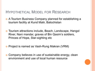 HYPOTHETICAL MODEL FOR RESEARCH
 A Tourism Business Company planned for establishing a
tourism facility at Kund Malir, Balochistan
 Tourism attractions include, Beach, Landscape, Hangol
River, Nani mandar, graves of Bin Qasim’s soldiers,
Princes of Hope, Star-sighting etc
 Project is named as Vash-Rung Makran (VRM)
 Company believes in use of sustainable energy, clean
environment and use of local human resource
 