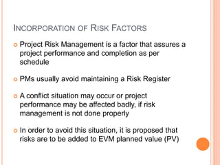 INCORPORATION OF RISK FACTORS
 Project Risk Management is a factor that assures a
project performance and completion as per
schedule
 PMs usually avoid maintaining a Risk Register
 A conflict situation may occur or project
performance may be affected badly, if risk
management is not done properly
 In order to avoid this situation, it is proposed that
risks are to be added to EVM planned value (PV)
 